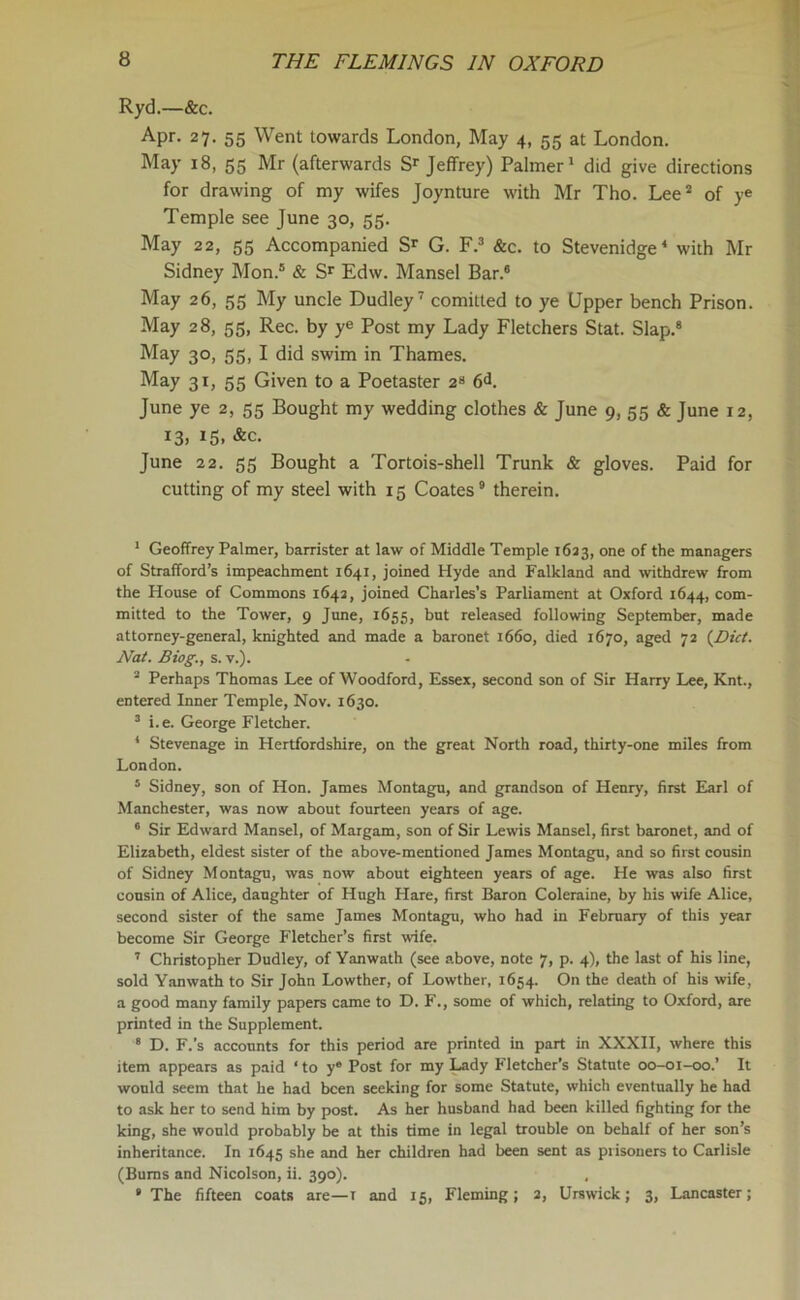 Ryd.—&c. Apr. 27- 55 Went towards London, May 4, 55 at London. May 18, 55 Mr (afterwards Sr Jeffrey) Palmer1 did give directions for drawing of my wifes Joynture with Mr Tho. Lee2 of ye Temple see June 30, 55. May 22, 55 Accompanied Sr G. F.3 &c. to Stevenidge4 with Mr Sidney Mon.5 & Sr Edw. Mansel Bar.6 May 26, 55 My uncle Dudley7 comitted to ye Upper bench Prison. May 28, 55, Rec. by ye Post my Lady Fletchers Stat. Slap.8 May 30, 55, I did swim in Thames. May 31, 55 Given to a Poetaster 2“ 6<h June ye 2, 55 Bought my wedding clothes & June 9, 55 & June 12, 13. 15< &c. June 22. 55 Bought a Tortois-shell Trunk & gloves. Paid for cutting of my steel with 15 Coates9 therein. 1 Geoffrey Palmer, barrister at law of Middle Temple 1623, one of the managers of Strafford’s impeachment 1641, joined Hyde and Falkland and withdrew from the House of Commons 1642, joined Charles’s Parliament at Oxford 1644, com- mitted to the Tower, 9 June, 1655, but released following September, made attorney-general, knighted and made a baronet 1660, died 1670, aged 72 {Diet. Nat. Biog., s. v.). 2 Perhaps Thomas Lee of Woodford, Essex, second son of Sir Harry Lee, Knt., entered Inner Temple, Nov. 1630. 3 i.e. George Fletcher. 4 Stevenage in Hertfordshire, on the great North road, thirty-one miles from London. 5 Sidney, son of Hon. James Montagu, and grandson of Henry, first Earl of Manchester, was now about fourteen years of age. 6 Sir Edward Mansel, of Margam, son of Sir Lewis Mansel, first baronet, and of Elizabeth, eldest sister of the above-mentioned James Montagu, and so first cousin of Sidney Montagu, was now about eighteen years of age. He was also first cousin of Alice, daughter of Hugh Hare, first Baron Coleraine, by his wife Alice, second sister of the same James Montagu, who had in February of this year become Sir George Fletcher’s first wife. 7 Christopher Dudley, of Yanwath (see above, note 7, p. 4), the last of his line, sold Yanwath to Sir John Lowther, of Lowther, 1654. On the death of his wife, a good many family papers came to D. F., some of which, relating to Oxford, are printed in the Supplement. 8 D. F.’s accounts for this period are printed in part in XXXII, where this item appears as paid ‘to y® Post for my Lady Fletcher’s Statute 00-01-00.’ It would seem that be had been seeking for some Statute, which eventually he had to ask her to send him by post. As her husband had been killed fighting for the king, she would probably be at this time in legal trouble on behalf of her son’s inheritance. In 1645 she and her children had been sent as prisoners to Carlisle (Bums and Nicolson, ii. 390). 9 The fifteen coats are—i and 15, Fleming; 2, Urswick; 3, Lancaster;