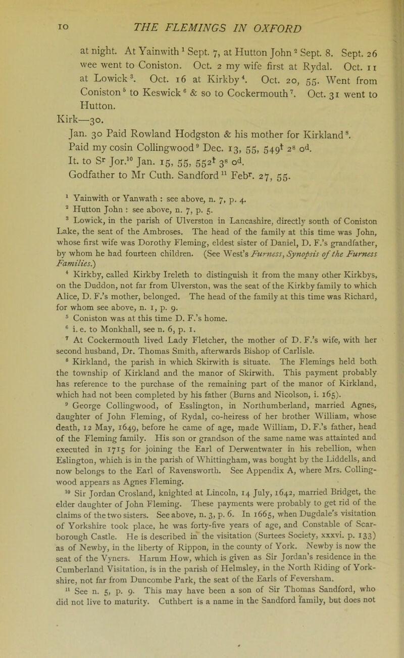 at night. At Yainwith 1 Sept. 7, at Hutton John2 Sept. 8. Sept. 26 wee went to Coniston. Oct. 2 my wife first at Rydal. Oct. 1 r at Lowick3. Oct. 16 at Kirkby4. Oct. 20, 55. Went from Coniston5 to Keswick6 & so to Cockermouth7. Oct. 31 went to Hutton. Kirk—30. Jan. 30 Paid Rowland Hodgston & his mother for Kirkland8. Paid my cosin Collingwood9 Dec. 13, 55, 549* 2s od. It. to S^ Jor.10 Jan. 15, 55, 552* 3* cA Godfather to Mr Cuth. Sandford11 Febr. 27, 55. I Yainwith or Yanwath : see above, n. 7, p. 4. J Hutton John : see above, n. 7, p. 5. 3 Lowick, in the parish of Ulverston in Lancashire, direct^’ south of Coniston Lake, the seat of the Ambroses. The head of the family at this time was John, whose first wife was Dorothy Fleming, eldest sister of Daniel, D. F.’s grandfather, by whom he had fourteen children. (See West’s Furness, Synopsis of the Furness Families.) * Kirkby, called Kirkby Ireleth to distinguish it from the many other Kirkbys, on the Duddon, not far from Ulverston, was the seat of the Kirkby family to which Alice, D. F.’s mother, belonged. The head of the family at this time was Richard, for whom see above, n. 1, p. 9. 5 Coniston was at this time D. F.’s home. 6 i. e. to Monkhall, see n. 6, p. 1. 7 At Cockermouth lived Lady Fletcher, the mother of D. F.’s wife, with her second husband, Dr. Thomas Smith, afterwards Bishop of Carlisle. 8 Kirkland, the parish in which Skirwith is situate. The Flemings held both the township of Kirkland and the manor of Skirwith. This payment probably has reference to the purchase of the remaining part of the manor of Kirkland, which had not been completed by his father (Bums and Nicolson, i. 165). 9 George Collingwood, of Esslington, in Northumberland, married Agnes, daughter of John Fleming, of Rydal, co-heiress of her brother William, whose death, 12 May, 1649, before he came of age, made William, D.F.’s father, head of the Fleming family. His son or grandson of the same name was attainted and executed in 1715 for joining the Earl of Derwentwater in his rebellion, when Eslington, which is in the parish of Whittingham, was bought by the Liddells, and now belongs to the Earl of Ravensworth. See Appendix A, where Mrs. Colling- wood appears as Agnes Fleming. 10 Sir Jordan Crosland, knighted at Lincoln, 14 July, 1642, married Bridget, the elder daughter of John Fleming. These payments were probably to get rid of the claims of the two sisters. See above, n. 3, p. 6. In 1665, when Dugdale’s visitation of Yorkshire took place, he was forty-five years of age, and Constable of Scar- borough Castle. He is described in the visitation (Surtees Society, xxxvi. p. 133) as of Newby, in the liberty of Rippon, in the county of York. Newby is now the seat of the Vyners. Hamm How, which is given as Sir Jordan’s residence in the Cumberland Visitation, is in the parish of Ilelmsley, in the North Riding of York- shire, not far from Duncombe Park, the seat of the Earls of Feversham. II See n. 5, p. 9. This may have been a son of Sir Thomas Sandford, who did not live to maturity. Cuthbert is a name in the Sandford 'family, but does not