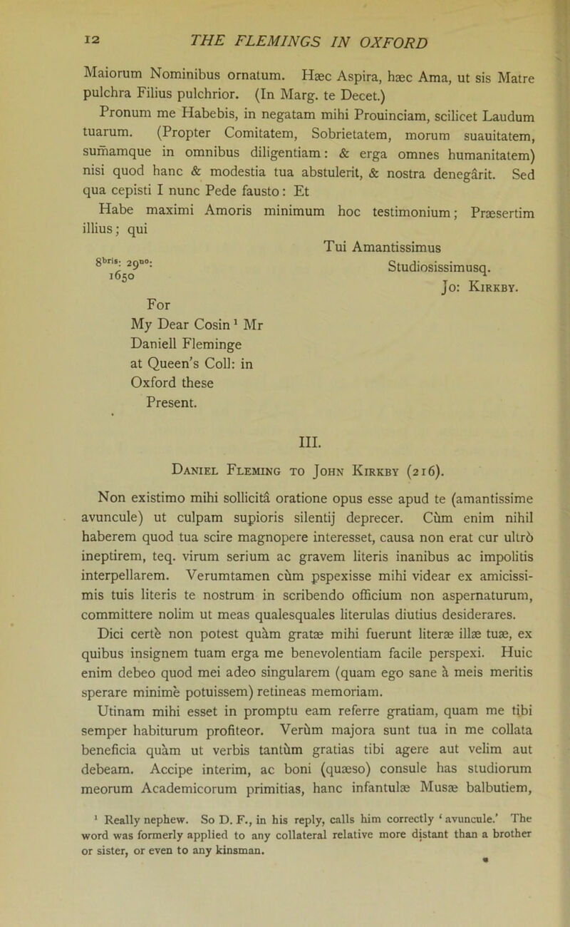 Maiorum Nominibus ornatum. Haec Aspira, hsec Ama, ut sis Matre pulchra Filius pulchrior. (In Marg. te Decet.) Pronum me Habebis, in negatam mihi Prouinciam, scilicet Laudum tuarum. (Propter Comitatem, Sobrietatem, morum suauitatem, sumamque in omnibus diligentiam: & erga omnes humanitatem) nisi quod hanc & modestia tua abstulerit, & nostra denegarit. Sed qua cepisti I nunc Pede fausto: Et Habe maximi Amoris minimum hoc testimonium; Praesertim illius; qui Tui Amantissimus 8b^5^9n°: Studiosissimusq. Jo: Kirkby. For My Dear Cosin1 Mr Daniell Fleminge at Queen’s Coll: in Oxford these Present. III. Daniel Fleming to John Kirkby (216). Non existimo mihi sollicita oratione opus esse apud te (amantissime avuncule) ut culpam supioris silentij deprecer. Cum enim nihil haberem quod tua scire magnopere interesset, causa non erat cur ultrb ineptirem, teq. virum serium ac gravem literis inanibus ac impolitis interpellarem. Verumtamen chm pspexisse mihi videar ex amicissi- mis tuis literis te nostrum in scribendo officium non aspernaturum, committere nolim ut meas qualesquales literulas diutius desiderares. Dici eertb non potest quam gratae mihi fuerunt literae illae tuae, ex quibus insignem tuam erga me benevolentiam facile perspexi. Huic enim debeo quod mei adeo singularem (quam ego sane a meis meritis sperare minime potuissem) retineas memoriam. Utinam mihi esset in promptu earn referre gratiam, quam me tibi semper habiturum profiteor. Verhm majora sunt tua in me collata beneficia quam ut verbis tantilm gratias tibi agere aut velim aut debeam. Accipe interim, ac boni (quseso) consule has studiorum meorum Academicorum primitias, hanc infantulse Musae balbutiem, 1 Really nephew. So D. F., in his reply, calls him correctly ‘ avuncule.' The word was formerly applied to any collateral relative more distant than a brother or sister, or even to any kinsman.