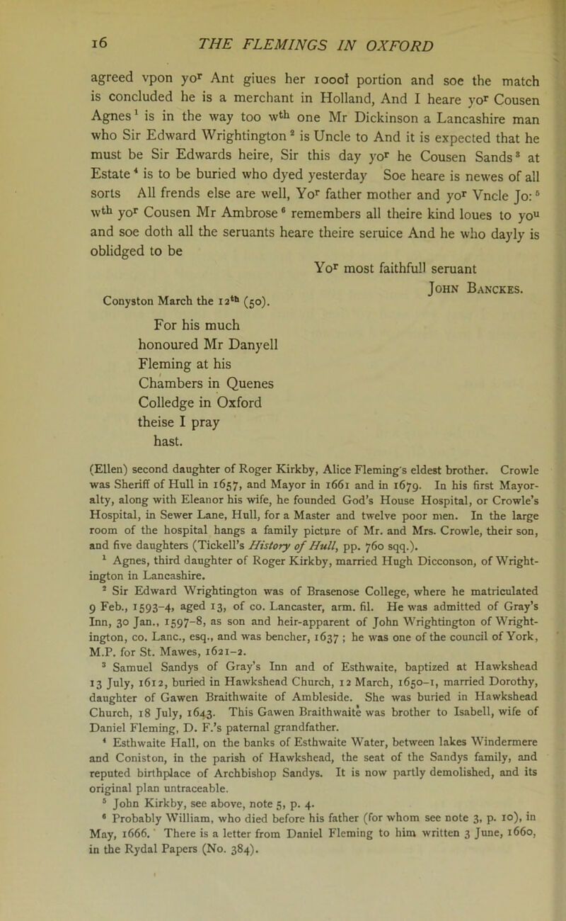 agreed vpon yor Ant giues her iooot portion and soe the match is concluded he is a merchant in Holland, And I heare yor Cousen Agnes1 is in the way too w*h one Mr Dickinson a Lancashire man who Sir Edward Wrightington2 is Uncle to And it is expected that he must be Sir Edwards heire, Sir this day yor he Cousen Sands3 at Estate4 is to be buried who dyed yesterday Soe heare is newes of all sorts All frends else are well, Yor father mother and yor Vncle Jo:6 wth yQr Cousen Mr Ambrose6 remembers all theire kind loues to you and soe doth all the seruants heare theire seruice And he who dayly is oblidged to be Yor most faithfull seruant John Banckes. Conyston March the 12th (50). For his much honoured Mr Danyell Fleming at his Chambers in Quenes Colledge in Oxford theise I pray hast. (Ellen) second daughter of Roger Kirkby, Alice Fleming s eldest brother. Crowle was Sheriff of Hull in 1657, and Mayor in 1661 and in 1679. In his first Mayor- alty, along with Eleanor his wife, he founded God’s House Hospital, or Crowle’s Hospital, in Sewer Lane, Hull, for a Master and twelve poor men. In the large room of the hospital hangs a family picture of Mr. and Mrs. Crowle, their son, and five daughters (Tickell’s History of Hull, pp. 760 sqq.). 1 Agnes, third daughter of Roger Kirkby, married Hugh Dicconson, of Wright- ington in Lancashire. 3 Sir Edward Wrightington was of Brasenose College, where he matriculated 9 Feb., 1593-4, aged 13, of co. Lancaster, arm. fil. He was admitted of Gray’s Inn, 30 Jan., 1597-8, as son and heir-apparent of John Wrightington of Wright- ington, co. Lane., esq., and was bencher, 1637 ; he was one of the council of York, M.P. for St. Mawes, 1621-2. 3 Samuel Sandys of Gray’s Inn and of Esthwaite, baptized at Hawkshead 13 July, 1612, buried in Hawkshead Church, 12 March, 1650-1, married Dorothy, daughter of Gawen Braithwaite of Ambleside. She was buried in Hawkshead Church, 18 July, 1643. This Gawen Braithwaite was brother to Isabell, wife of Daniel Fleming, D. F.’s paternal grandfather. 4 Esthwaite Hall, on the banks of Esthwaite Water, between lakes Windermere and Coniston, in the parish of Hawkshead, the seat of the Sandys family, and reputed birthplace of Archbishop Sandys. It is now partly demolished, and its original plan untraceable. 6 John Kirkby, see above, note 5, p. 4. 6 Probably William, who died before his father (for whom see note 3, p. 10), in May, 1666. There is a letter from Daniel Fleming to him written 3 June, 1660, in the Rydal Papers (No. 384).