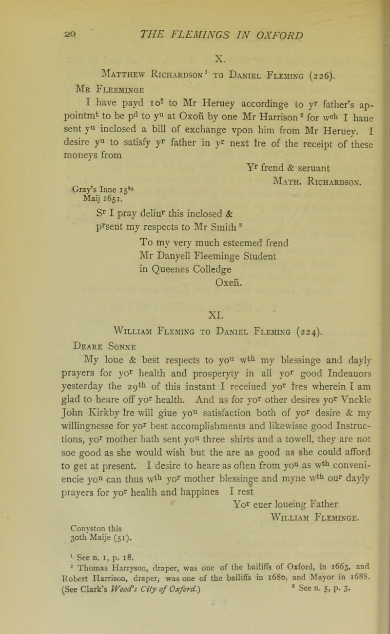 X. Matthew Richardson1 to Daniel Fleming (226). Mr Fleeminge I have payd iof to Mr Heruey accordinge to yr father’s ap- pointmt to be pd to yu at Oxofi by one Mr Harrison2 for w<* I haue sent yu inclosed a bill of exchange vpon him from Mr Heruey. I desire yu to satisfy yr father in yr next Ire of the receipt of these moneys from Yr frend & seruant Math. Richardson. Gray’s Inne 15*° Maij 1651. Sr I pray deliur this inclosed & prsent my respects to Mr Smith 3 To my very much esteemed frend Mr Danyell Fleeminge Student in Queenes Colledge Oxeii. XI. William Fleming to Daniel Fleming (224). Deare Sonne My loue & best respects to you \vtlj my blessinge and dayly prayers for yor health and prosperyty in all yor good Indeauors yesterday the 29^ of this instant I receiued yor Ires wherein I am glad to heare off yor health. And as for vor other desires yor Vnckle John Ivirkby Ire will giue you satisfaction both of yor desire & my willingnesse for yor best accomplishments and likewisse good Instruc- tions, yor mother hath sent you three shirts and a towell, they are not soe good as she would wish but the are as good as she could afford to get at present. I desire to heare as often from you as wth conveni- ence you can thus wth yor mother blessinge and myne wth our dayly prayers for yor health and happines I rest Yor euer loueing Father William Fleminge. Conyston this 30th Maije (51). 1 See n. 1, p. 18. 3 Thomas Harryson, draper, was one of the bailiffs of Oxford, in 1663, and Robert Harrison, draper, was one of the bailiffs in 1680, and Mayor in 168S. (See Clark’s Wood's City of Oxford.) J See n. 5, p. 3.