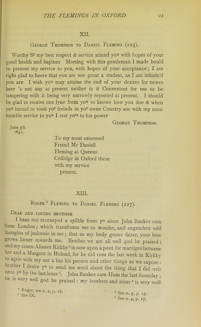 XII. George Thompson to Daniel Fleming (225). Worthy Sr my best respect & service attend you with hopes of your good health and hapines Meeting with this gentleman I made bould to present my service to you, with hopes of your acceptance; I am right glad to heere that you are soe great a student, as I am inform’d you are I wish you may attaine the end of your desires for newes heer ’s not any at present neither is it Convenient for me to be tampering with it being very narrowly reported at present. I should be glad to receive one lyne from you to knowe how you doe & when Roger1 Fleming to Daniel Fleming (227). Dear and louing brother I haue not receueyed a syllble from yu since John Bankes cam from London; which transfroms me to wonder, and engenders odd thoughts of jealousie in me; that as my body grows fatter, your loue grows linner towards me. Brother we are all well god be praised : and my cosen Alianor Kirkby2 is now upon a pont for marriges betwene her and a Margent in Holend, for he did com the last week in Kirkby to agrie with my ant a but his porson and other things as we supose: brother I desire yu to send me word about the thing that I did writ unto yu by the last letter3. John Bankes cam Horn the last Sounday; le is wery well god be praised : my brothers and sister4 is very well To my most esteemed Freind Mr Daniell Fleming at Queens Collidge in Oxford these with my service present. XIII. 3 See IX. ’ R°ger. see n. 2, p. 18. 2 See n. 5, p. 15.