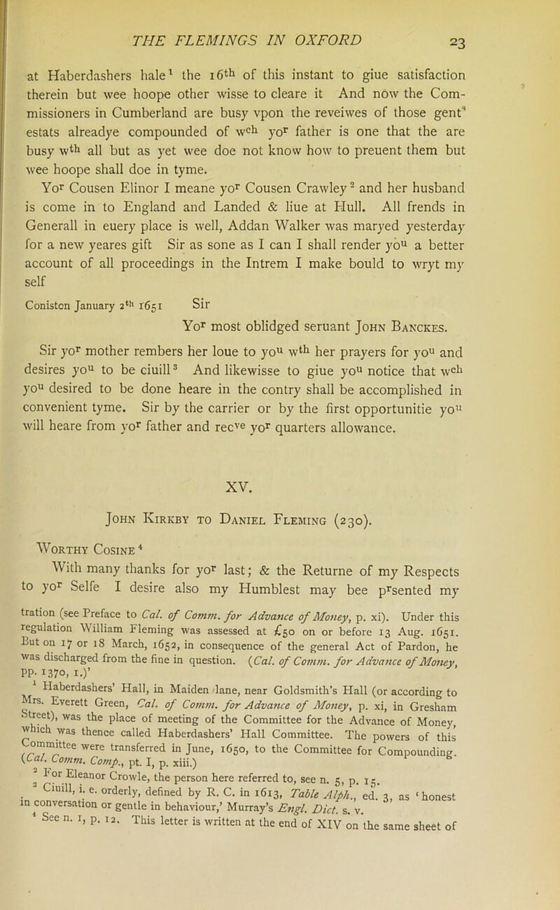 at Haberdashers hale1 the 16th of this instant to giue satisfaction therein but wee hoope other wisse to cleare it And now the Com- missioners in Cumberland are busy vpon the reveiwes of those genC estats alreadye compounded of wcil yor father is one that the are busy wth all but as yet wee doe not know how to preuent them but wee hoope shall doe in tyrne. Yor Cousen Elinor I meane yor Cousen Crawley2 and her husband is come in to England and Landed & liue at Hull. All frends in Generali in euery place is well, Addan Walker was maryed yesterday for a new yeares gift Sir as sone as I can I shall render you a better account of all proceedings in the Intrem I make bould to wryt my self Coniston January 2th 1651 Sir Yor most oblidged seruant John Banckes. Sir yor mother rembers her loue to you wtlj her prayers for you and desires you to be ciuill3 And likewisse to giue you notice that wcl1 you desired to be done heare in the contry shall be accomplished in convenient tyme. Sir by the carrier or by the first opportunitie you will heare from yor father and recve yor quarters allowance. XV. John Kirkby to Daniel Fleming (230). Worthy Cosine4 With many thanks for yor last; & the Returne of my Respects to yor Selfe I desire also my Humblest may bee prsented my tration (see Preface to Cal. of Comm, for Advance of Money, p. xi). Under this regulation William Fleming was assessed at £50 on or before 13 Aug. 1651. Luton 17 or 18 March, 1652, in consequence of the general Act of Pardon, he was discharged from the fine in question. (Cal. of Comm, for Advance of Money PP- 1370, 1.)’ Haberdashers’ Hall, in Maiden lane, near Goldsmith’s Hall (or according to frs. Everett Green, Cal. of Comm, for Advance of Money, p. xi, in Gresham ■ treet), was the place of meeting of the Committee for the Advance of Money, w ich was thence called Haberdashers’ Hall Committee. The powers of this ommittee were transferred in June, 1650, to the Committee for Compounding. (C al. Comm. Comp., pt. I, p. xiii.) s l*or Eleanor Crowle, the person here referred to, see n. 5, p. 15. 3 Ciuill, 1. e. orderly, defined by R. C. in 1613, Table Alph., ed. 3, as ‘honest in conversation or gentle in behaviour,’ Murray’s Engl. Diet. s. v. 1 See n. 1, p. i2. This ietter is written at the end of Xly ra'the same sheet of