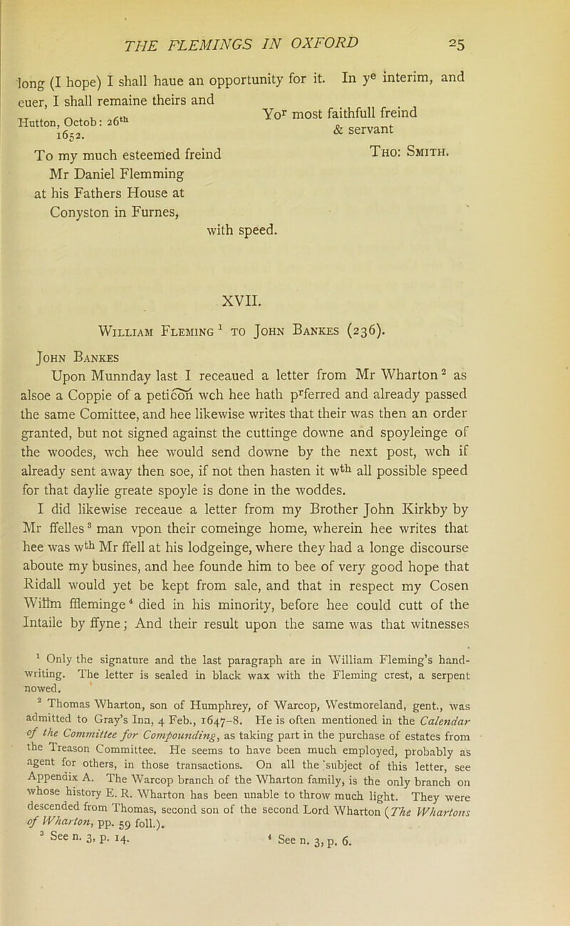 In y® interim, and long (I hope) I shall haue an opportunity for it euer, I shall remaine theirs and tt ^ „ , <th Yor most faithfull freind Hutton, Octob: 26th 1652. To my much esteemed freind Mr Daniel Flemming at his Fathers House at Conyston in Furnes, with speed. & servant Tho: Smith. XVII. William Fleming 1 to John Bankes (236). John Bankes Upon Munnday last I receaued a letter from Mr Wharton2 as alsoe a Coppie of a peticon wch hee hath prferred and already passed the same Comittee, and hee likewise writes that their was then an order granted, but not signed against the cuttinge downe and spoyleinge of the woodes, wch hee would send downe by the next post, wch if already sent away then soe, if not then hasten it wtlx all possible speed for that daylie greate spoyle is done in the woddes. I did likewise receaue a letter from my Brother John Kirkby by Mr ffelles3 man vpon their comeinge home, wherein hee writes that hee was wth Mr ffell at his lodgeinge, where they had a longe discourse aboute my busines, and hee founde him to bee of very good hope that Ridall would yet be kept from sale, and that in respect my Cosen Wffim ffleminge4 died in his minority, before hee could cutt of the Intaile by ffyne; And their result upon the same was that witnesses 1 Only the signature and the last paragraph are in William Fleming’s hand- writing. The letter is sealed in black wax with the Fleming crest, a serpent nowed. 2 Thomas Wharton, son of Humphrey, of Warcop, Westmoreland, gent., was admitted to Gray’s Inn, 4 Feb., 1647-8. He is often mentioned in the Calendar of the Committee for Compounding, as taking part in the purchase of estates from the Treason Committee. He seems to have been much employed, probably as agent for others, in those transactions. On all the 'subject of this letter, see Appendix A. The Warcop branch of the Wharton family, is the only branch on whose history E. R. Wharton has been unable to throw much light. They were descended from Thomas, second son of the second Lord Wharton (The Whartons of Wharton, pp. 59 foil.). 3 See n. 3, p. 14.