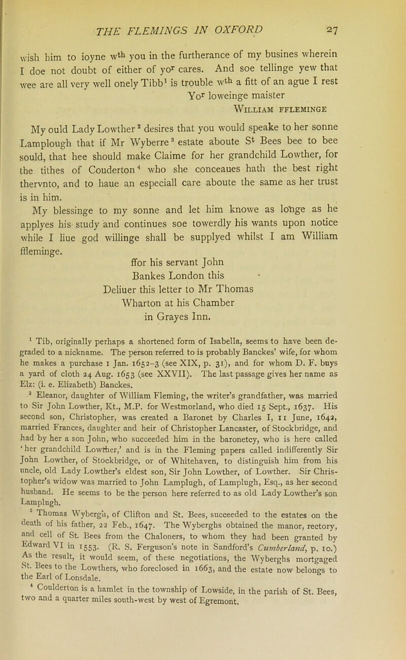 wish him to ioyne wth you in the furtherance of my busines wherein I doe not doubt of either of yor cares. And soe tellinge yew that wee are all very well onely Tibb1 is trouble w*h a fitt of an ague I rest Yor loweinge maister William ffleminge My ould Lady Lowther2 desires that you would speake to her sonne Lamplough that if Mr Wyberre3 estate aboute St Bees bee to bee sould, that hee should make Claime for her grandchild Lowther, for the tilhes of Couderton4 who she conceaues hath the best right thervnto, and to haue an especiall care aboute the same as her trust is in him. My blessinge to my sonne and let him knowe as Icfnge as he applyes his study and continues soe towerdly his wants upon notice while I liue god willinge shall be supplyed whilst I am William ffleminge. ffor his servant John Bankes London this Deliuer this letter to Mr Thomas Wharton at his Chamber in Grayes Inn. 1 Tib, originally perhaps a shortened form of Isabella, seems to have been de- graded to a nickname. The person referred to is probably Banckes’ wife, for whom he makes a purchase 1 Jan. 1652-3 (see XIX, p. 31), and for whom D. F. buys a yard of cloth 24 Aug. 1653 (see XXVII). The last passage gives her name as Elz: (i. e. Elizabeth) Banckes. 3 Eleanor, daughter of William Fleming, the writer’s grandfather, was married to Sir John Lowther, Kt., M.P. for Westmorland, who died 15 Sept., 1637. His second son, Christopher, was created a Baronet by Charles I, 11 June, 1642, married Frances, daughter and heir of Christopher Lancaster, of Stockbridge, and had by her a son John, who succeeded him in the baronetcy, who is here called ‘ her grandchild Lowther,’ and is in the Fleming papers called indifferently Sir John Lowther, of Stockbridge, or of Whitehaven, to distinguish him from his uncle, old Lady Lowther’s eldest son, Sir John Lowther, of Lowther. Sir Chris- topher’s widow was married to John Lamplugh, of Lamplugh, Esq., as her second husband. He seems to be the person here referred to as old Lady Lowther’s son Lamplugh. Thomas Wybergh, of Clifton and St. Bees, succeeded to the estates on the death of his father, 22 Feb., 1647. The Wyberghs obtained the manor, rectory, and cell of St. Bees from the Chaloners, to whom they had been granted by Edward VI in 1553. (R. S. Ferguson’s note in Sandford’s Cumberland, p. 10.) As the result, it would seem, of these negotiations, the Wyberghs mortgaged St. Bees to the Lowthers, who foreclosed in 1663, and the estate now belongs to the Earl of Lonsdale. ' Coulderton is a hamlet in the township of Lowside, in the parish of St. Bees, two and a quarter miles south-west by west of Egremont.