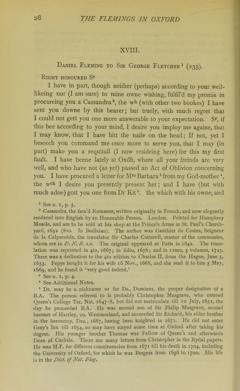 XVIII. Daniel Fleming to Sir George Fletcher1 (235). Right honoured Sr I have in part, though neither (perhaps) according to your well- likeing nor (I am sure) to mine owne wishing, fulfil’d my promis in procureing you a Cassandraa, the wh (with other two bookes) I have sent you downe by this bearer; but truely, with much regret that I could not gett you one more answerable to your expectation. Sr, if this bee according to your mind, I desire you imploy me againe, that I may know, that I have hitt the naile on the head; If not, yet I beseech you command me once more to serve you, that I may (in part) make you a requitall (I now resideing here) for this my first fault. I have beene lately at Oxon, where all your freinds are very well, and who have not (as yet) passed an Act of Oblivion concerning you. I have procured a letter for Mrs Barbara3 from my God-mother *, the wch I desire you presently present her; and I have (but with much adoe) gott you one from Dr Kit ®. the which with his owne, and 1 See n. 1, p. 5. 2 Cassandra, the fam’d Romance, written originaliy in French, and now elegantly rendered into English by an Honorable Person. London. Printed for Humphrey Mosele, and are to be sold at his shop at the Prince’s Arme in St. Paul’s Church- yard, 1652 (8vo. In Bodleian). The author was Gauthier de Costes, Seigneur de la Calprenede, the translator Sir Charles Cotterell, master of the ceremonies, whom see in D.N.B. s.v. The original appeared at Paris in 1642. The trans- lation was reprinted in 4to, 1667; in folio, 1676; and in i2mo, 5 volumes, 1725. There was a dedication to the 4to edition to Charles II, from the Hague, June 5, 1653. Pepys bought it for his wife 16 Nov., 1668, and she read it to him 5 May, 1669, and he found it ‘very good indeed.’ 3 See n. 1, p. 4. 4 See Additional Notes. 5 Dr. may be a nickname or for Ds., Dominus, the proper designation of a B.A. The person referred to is probably Christopher Musgrave, who entered Queen’s College Ter. Nat. 1647-8, but did not matriculate till 10 July, 1651, the day he proceeded B.A. He was second son of Sir Philip Musgrave, second baronet of Hartley, co. Westmorland, and succeeded Sir Richard, his elder brother in the baronetcy, Dec., 1687, having been knighted in 1671. He did not enter Gray’s Inn till 1654, so may have stayed some time at Oxford after taking his degree. His younger brother Thomas was Fellow of Queen’s and afterwards Dean of Carlisle. There are many letters from Christopher in the Rydal papers. He was M.P. for different constituencies from 1671 till his death in 1704, including the University of Oxford, for which he was Burgess from 1698 to 1700. His life is in the Diet, of Nat. Biog.