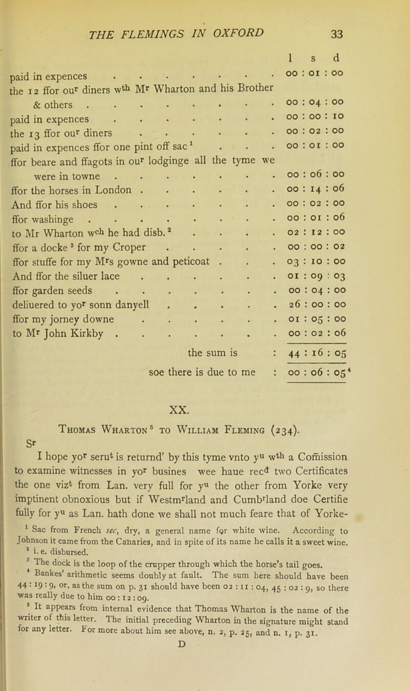 1 s d paid in expences 00 : 01 00 the 12 ffor our diners wth Mr Wharton and his Brother & others 00 04 00 paid in expences 00 00 10 the 13 ffor our diners 00 02 00 paid in expences flfor one pint off sac1 00 01 00 ffor beare and ffagots in our lodginge all the tyme we were in towne ....... 00 06 00 ffor the horses in London 00 14 06 And ffor his shoes ....... 00 02 : 00 ffor washinge ........ 00 01 : 06 to Mr Wharton w<* he had disb.2 02 12 : 00 ffor a docke3 for my Croper ..... 00 00 : 02 ffor stuffe for my Mrs gowne and peticoat . °3 10 : 00 And ffor the siluer lace ...... 01 09 : 03 ffor garden seeds ....... 00 : 04 : 00 deliuered to yor sonn danyell 26 : 00 : 00 ffor my jorney downe ...... 01 05 : 00 to Mr John Kirkby 00 02 : 06 the sum is : 44 16 : 05 soe there is due to me : 00 06 : 05 XX. Thomas Wharton5 to William Fleming (234). S* I hope yor serufc is returnd’ by this tyme vnto yu wth a Comission to examine witnesses in yor busines wee haue rec^ two Certificates the one viz* from Lan. very full for yu the other from Yorke very imptinent obnoxious but if Westmrland and Cumbdand doe Certifie fully for yu as Lan. hath done we shall not much feare that of Yorke- 1 Sac from French sec, dry, a general name for white wine. According to Johnson it came from the Canaries, and in spite of its name he calls it a sweet wine. 2 i.e. disbursed. 3 The dock is the loop of the crupper through which the horse’s tail goes. 4 Bankes’ arithmetic seems doubly at fault. The sum here should have been 44: 19:9, or, as the sum on p. 31 should have been 02 :11 : 04, 45 : 02 : 9, so there was really due to him 00:12:09. 5 It appears from internal evidence that Thomas Wharton is the name of the writer of this letter. The initial preceding Wharton in the signature might stand for any letter. For more about him see above, n. 2, p. 25, and n. 1, p. 31. D