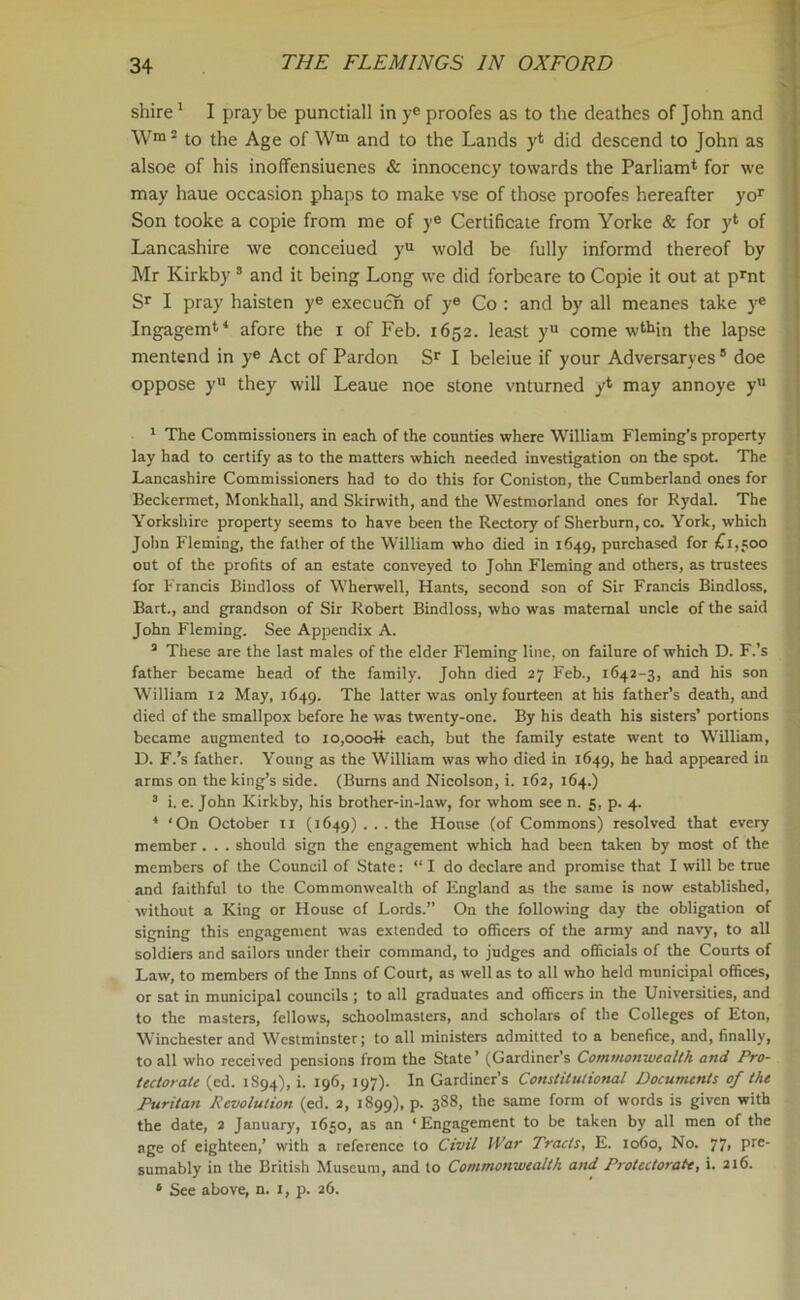 shire1 I pray be punctiall in ye proofes as to the deathes of John and W>! to the Age of Wm and to the Lands y* did descend to John as alsoe of his inoffensiuenes & innocency towards the Parliam4 for we may haue occasion phaps to make vse of those proofes hereafter yor Son tooke a copie from me of ye Certificate from Yorke & for yl of Lancashire we conceiued yu wold be fully informd thereof by Mr Kirkby 3 and it being Long we did forbeare to Copie it out at prnt Sr I pray haisten ye execucn of ye Co : and by all meanes take ye Ingagem11 afore the x of Feb. 1652. least yu come wthin the lapse mentend in ye Act of Pardon Sr I beleiue if your Adversaries 5 doe oppose yu they will Leaue noe stone vnturned yt may annoye yu 1 The Commissioners in each of the counties where William Fleming’s property lay had to certify as to the matters which needed investigation on the spot. The Lancashire Commissioners had to do this for Coniston, the Cumberland ones for Beckermet, Monkhall, and Skirwith, and the Westmorland ones for Rydal. The Yorkshire property seems to have been the Rectory of Sherburn, co. York, which John Fleming, the father of the William who died in 1649, purchased for £1,500 out of the profits of an estate conveyed to John Fleming and others, as trustees for Francis Bindloss of Wherwell, Hants, second son of Sir Francis Bindloss, Bart., and grandson of Sir Robert Bindloss, who was maternal uncle of the said John Fleming. See Appendix A. 3 These are the last males of the elder Fleming line, on failure of which D. F.’s father became head of the family. John died 27 Feb., 1642-3, and his son William 12 May, 1649. The latter was only fourteen at his father’s death, and died of the smallpox before he was twenty-one. By his death his sisters’ portions became augmented to lo,ooo4i each, but the family estate went to William, D. F.’s father. Young as the William was who died in 1649, he had appeared in arms on the king’s side. (Burns and Nicolson, i. 162, 164.) 3 i. e. John Kirkby, his brother-in-law, for whom see n. 5, p. 4. 4 ‘On October 11 (1649) ... the House (of Commons) resolved that every member . . . should sign the engagement which had been taken by most of the members of the Council of State: “Ido declare and promise that I will be true and faithful to the Commonwealth of England as the same is now established, without a King or House of Lords.” On the following day the obligation of signing this engagement was extended to officers of the army and navy, to all soldiers and sailors under their command, to judges and officials of the Courts of Law, to members of the Inns of Court, as well as to all who held municipal offices, or sat in municipal councils ; to all graduates and officers in the Universities, and to the masters, fellows, schoolmasters, and scholars of the Colleges of Eton, Winchester and Westminster; to all ministers admitted to a benefice, and, finally, to all who received pensions from the State ’ (Gardiner’s Commonwealth and Pro- tectorate (ed. 1S94), i. 196, 197). In Gardiner’s Constitutional Documents of the Puritan Revolution (ed. 2, 1899), p. 3S8, the same form of words is given with the date, 2 January, 1650, as an ‘Engagement to be taken by all men of the age of eighteen,’ with a reference to Civil War Tracis, E. 1060, No. 77, pre- sumably in the British Museum, and to Commonwealth and Protectorate, i. 216. s See above, n. 1, p. 26.