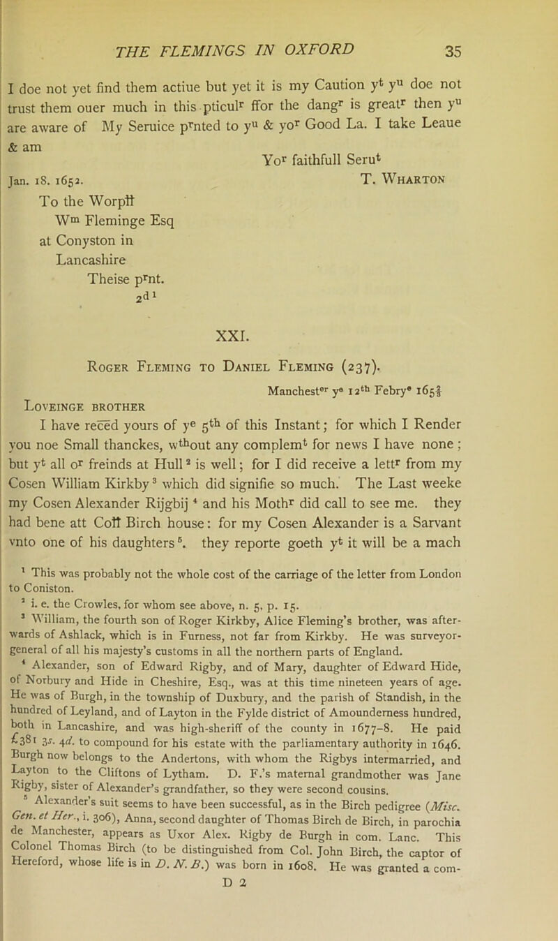 I doe not yet find them actiue but yet it is my Caution yt yu doe not trust them ouer much in this pticulr ffor the dangr is great1 then yu are aware of My Seruice prnted to yu & yor Good La. I take Leaue & am Yor faithfull Seru* Jan. IS. 1652. T. Wharton To the Worptt Wm Fleminge Esq at Conyston in Lancashire Theise prnt. 2d1 XXI. Roger Fleming to Daniel Fleming (237). Manchester y° 12th Febry® 165I Loveinge brother I have reced yours of ye 5th of this Instant; for which I Render you noe Small thanckes, wthout any complem* for news I have none ; but yt all or freinds at Hull2 is well; for I did receive a lettr from my Cosen William Kirkby3 which did signifie so much. The Last weeke my Cosen Alexander Rijgbij4 and his Mothr did call to see me. they had bene att Colt Birch house: for my Cosen Alexander is a Sarvant vnto one of his daughtersB. they reporte goeth y* it will be a mach 1 This was probably not the whole cost of the carriage of the letter from London to Coniston. 1 i. e. the Crowles, for whom see above, n. 5, p. 15. 5 William, the fourth son of Roger Kirkby, Alice Fleming’s brother, was after- wards of Ashlack, which is in Furness, not far from Kirkby. He was surveyor- general of all his majesty’s customs in all the northern parts of England. 4 Alexander, son of Edward Rigby, and of Mary, daughter of Edward Hide, ol Norbury and Hide in Cheshire, Esq., was at this time nineteen years of age. He was of Burgh, in the township of Duxbury, and the parish of Standish, in the hundred of Leyland, and of Layton in the Fylde district of Amoundemess hundred, both in Lancashire, and was high-sheriff of the county in 1677-8. He paid £38' 3l 4d. to compound for his estate with the parliamentary authority in 1646. Burgh now belongs to the Andertons, with whom the Rigbys intermarried, and Layton to the Cliftons of Lytham. D. F.’s maternal grandmother was Jane Rigby, sister of Alexander’s grandfather, so they were second cousins. Alexander’s suit seems to have been successful, as in the Birch pedigree (Misc. Gen.et Her., i. 306), Anna, second daughter of Thomas Birch de Birch, in parochia de Manchester, appears as Uxor Alex. Rigby de Burgh in com. Lane. This Colonel Thomas Birch (to be distinguished from Col. John Birch, the captor of Hereford, whose life is in D.N.B.) was born in 1608. He was granted a com- D 2