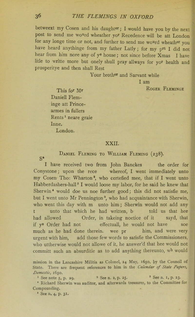 betweext my Cosen and his daughter; I would have you by the next post to send me wourd wheather yor Recedence will be att London for any longe time or not, and further to send me wourd wheather you have heard anythinge from my father Latly; for my pr‘ I did not hear from him nore any of ye house; not since before Xmas I have litle to writte more but onely shull pray allways for yor health and prosperitye and then shall Rest Your brother and Sarvant while I am This for M* Roger Fleminge Daniell Flem- inge att Prince- armes in fullers Rents1 neare graie Inne. London. XXII. Daniel Fleming to William Fleming (238). S‘ I have received two from John Banckes the order for Conystone; upon the rece whereof, I went immediately unto my Cosen Tho: Wharton*, who certefied mee, that if I went unto Habberdashers-hall3 I would loose my labor, for he said he knew that Sherwin4 would doe us noe further good; this did not satisfie me, but I went unto Mr Penningtons, who had acquaintance with Sherwin, who went this day with m unto him; Sherwin would not add any t unto that which he had written, b told us that hee had allowed Order, in takeing noetice of it sayd, that if ye Order had not effectuall, he would not have soe much as he had done therein, wee pr him, and were very urgent with him, add those few words to satisfie the Commissioners, who uttherwise would not allowe of it, he answer’d that hee would not committ such an absurditie as to add anything thereunto, wh would mission in the Lancashire Militia as Colonel, 24 May, 1650, by the Council of State. There arc frequent references to him in the Calendar of State Papers, Domestic, 1650. 1 See note 5, p. 29. 5 See n. 2, p. 25. 5 See n. 1, p. 23. * Richard Sherwin was auditor, and afterwards treasurer, to the Committee for Compounding. * See n. 4, p. 31.