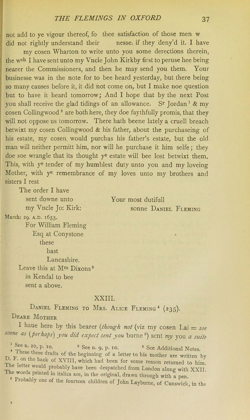 not add to ye vigour thereof, fo thee satisfaction of those men w did not rightly understand their nesse. if they deny’d it. I have my cosen Wharton to write unto you some derections therein, the wch I have sent unto my Vncle John Kirkby first to peruse hee being nearer the Commissioners, and then he may send you them. Your businesse was in the note for to bee heard yesterday, but there being so many causes before it, it did not come on, but I make noe question but to have it heard tomorrow; And I hope that by the next Post you shall receive the glad tidings of an allowance. Sr Jordan1 & my cosen Collingwood2 are both here, they doe faythfully promis, that they will not oppose us tomorrow. There hath beene lately a cruell breach betwixt my cosen Collingwood & his father, about the purchaseing of his estate, my cosen would purchas his father’s estate, but the old man will neither permitt him, nor will he purchase it him selfe; they doe soe wrangle that its thought ye estate will bee lost betwixt them. This, with ye tender of my humblest duty unto you and my loveing Mother, with ye remembrance of my loves unto my brothers and sisters I rest The order I have sent downe unto Your most dutifull my Vncle Jo: Kirk: sonne Daniel Fleming March: 29. a.d. 1653. For William Fleming Esq at Conystone these hast Lancashire. Leave this at Mrs Dixons3 * 5 in Kendal to bee sent a above. XXIII. Daniel Fleming to Mrs. Alice Fleming* (235). Deare Mother I haue here by this bearer (though not (viz my cosen Lai = soe soone as (perhaps) you did expect sent you burne B) sent my you a suite i 5f,e n‘ P' I0- 2 See n. 9, p. 10. 3 See Additional Notes. nese three drafts of the beginning of a letter to his mother are written by . -on the back of XVIII, which had been for some reason returned to him. e letter wonld probably have been despatched from London along with XXII. he words printed in italics are, in the original, drawn through with a pen. 5 Probably one of the fourteen children of John Layburne, of Cunswick, in the