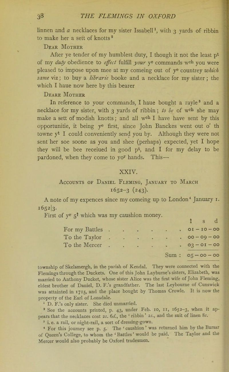 linnen and a necklaces for my sister Issabell *, with 3 yards of ribbin to make her a sett of knotts2 Dear Mother After ye tender of my humblest duty, I though it not the least pt of my duty obedience to effect fulfill your ye commands w°k you were pleased to impose upon mee at my comeing out of ye countrey which same viz; to buy a librarie booke and a necklace for my sister; the which I haue now here by this bearer Deare Mother In reference to your commands, I haue bought a rayle3 and a necklace for my sister, with 3 yards of ribbin; to be of wch she may make a sett of modish knotts; and all woh I have have sent by this opportunitie, it being ye first, since John Banckes went out o’ th towne yl I could conveniently send you by. Although they were not sent her soe soone as you and shee (perhaps) expected, yet I hope they will be bee receiued in good pfc, and I for my delay to be pardoned, wdien they come to yor hands. This— XXIV. Accounts of Daniel Fleming, January to March 1652-3 (243). A note of my expences since my comeing up to London4 January 1. 1652I3. First of ye 5* which was my caushion money. 1 s d For my Battles . . . . . .01-10-00 To the Taylor . . . . . .00-09-00 To the Mercer . . . . . .03-01-00 Sum : 05-00-00 township of Skelsmergh, in the parish of Kendal. They were connected with the Flemings through the Duckets. One of this John Laybume’s sisters, Elizabeth, was married to Anthony Ducket, whose sister Alice was the first wife of John Fleming, eldest brother of Daniel, D. F.’s grandfather. The last Leybourne of Cunswick was attainted in 1715, and the place bought by Thomas Crowle. It is now the property of the Earl of Lonsdale. 1 D. F.’s only sister. She died unmarried. 1 See the accounts printed, p. 43, under Feb. 10, 11, 1652-3, when it ap- pears that the necklaces cost 2s. 61/., the ‘ ribbin ’ 2s.t and the suit of linen Sr. 1 i. e. a rail, or night-rail, a sort of dressing-gown. < For this journey see p. 5. The ‘ caushion ’ was returned him by the Bursar of Queen’s College, to whom the ‘ Battles ’ would be paid. The Taylor and the Mercer would also probably be Oxford tradesmen.