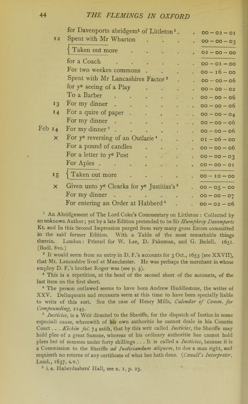 for Davenports abridgem* of Littleton1. . 00 — 02 — 01 12 Spent with Mr Wharton . 00 — 00 - 03 { Taken out more . 02 — 00 — 00 for a Coach . 00 — 01 - 00 For two weekes commons . . 00 — 16 — 00 Spent with Mr Lancashires Factor2 . 00 — 00 — 06 for ye seeing of a Play . 00 — 00 - 02 To a Barber ..... . 00 - 00 - 06 *3 For my dinner . 00 - 00 - 06 14 For a quire of paper .... . 00 — 00 — 04 For my dinner .... . 00 — 00 — 06 Feb 14 For my dinner3 . . 00 - 00 - 06 X For ye reversing of an Outlarie 4 * . . 01 - 06 - 00 For a pound of candles . 00 - 00 - 06 For a letter to ye Post . 00 - 00 - 03 For Aples . 00 —00-or *5 I Taken out more .... . 00 - 10 - 00 X Given unto ye Clearks for ye Justitias’s6 * * * * II . 00 - 05 - 00 For my dinner . . . . . . 00-00-07 For entering an Order at Habberd6 . 00 — 02 - 06 Littleton : Collected by I An Abridgement of The Lord Coke’s Commentary on an unknown Author; yet by a late Edition pretended to be Sir Humphrey Davenports Kt. and In this Second Impression purged from very many gross Errors committed in the said former Edition. With a Table of the most remarkable things therein. London: Printed for W. Lee, D. Pakeman, and G. Bedell. 1651. (Bodl. 8vo.) 3 It would seem from an entry in D. F.’s accounts for 3 Oct., 1653 (see XXVII), that Mr. Lancashire lived at Manchester. He was perhaps the merchant in whose employ D. F.’s brother Roger was (see p. 5). * This is a repetition, at the head of the second sheet of the accounts, of the last item on the first sheet. 4 The person outlawed seems to have been Andrew Huddlestone, the writer of XXV. Delinquents and recusants seem at this time to have been specially liable to writs of this sort. See the case of Henry Mills, Calctidar of Comm, for Compounding, 2145. 3 luslicies, is a Writ directed to the Sheriffe, for the dispatch of Iustice in some especiall cause, wherewith of his own authoritie he cannot deale in his Countie Court . . . Kichin fol. 74 saith, that by this writ called Iusticies, the Sheriffe may hold plee of a great Summe, whereas of his ordinary authoritie hee cannot hold plees but of summes under forty shillings ... It is called a Iusticies, because it is a Commission to the Sheriffe ad Iusticiandum aliquem, to doe a man right, and requireth no returne of any certificate of what hee hath done. (Cowell's Interpreter, Lond., 1637, s.v.) II i.e. Haberdashers’ Hall, see n. 1, p. 23.