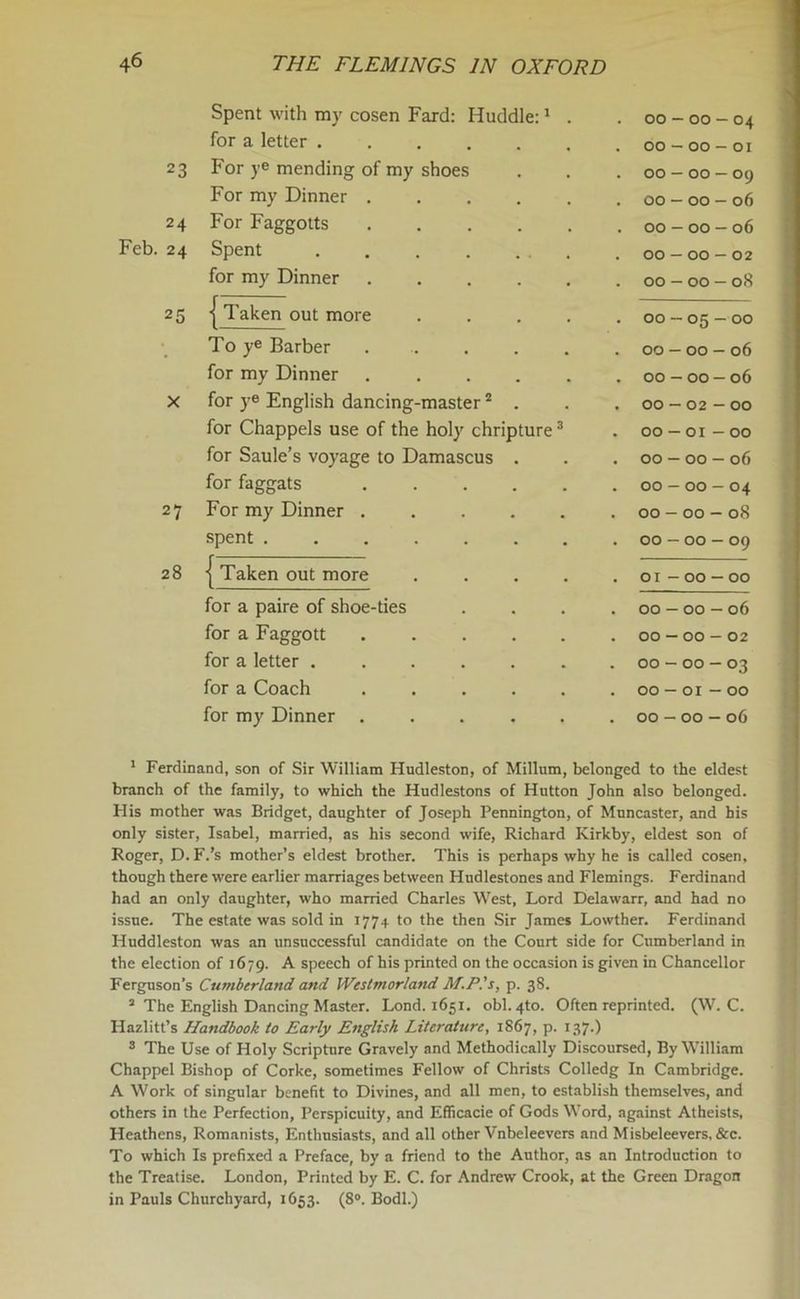 Spent with my cosen Fard: Huddle:1 . . 00 - 00 — 04 for a letter . 00 — 00 — 01 23 For ye mending of my shoes . 00 — 00 — 09 For my Dinner ..... . 00 — 00 - 06 24 For Faggotts . 00 — 00 - 06 24 Spent . 00-00-02 for my Dinner . 00 - 00 — 08 25 ■j Taken out more .... . 00-05-00 To ye Barber ..... . 00 — 00 - 06 for my Dinner ..... . 00 — 00 - 06 X for ye English dancing-master2 . . 00 — 02 — 00 for Chappels use of the holy chripture3 * * . 00 — 01 — 00 for Saule’s voyage to Damascus . . 00 — 00 — 06 for faggats . 00 — 00 — 04 27 For my Dinner ..... . 00 - 00 - 08 spent ....... . 00 - 00 - 09 28 { Taken out more .... . 01 - 00 - 00 for a paire of shoe-ties . 00 - 00 - 06 for a Faggott ..... . 00-00-02 for a letter ...... . 00 - 00 — 03 for a Coach ..... . 00 — 01 - 00 for my Dinner . 00 - 00 - 06 1 Ferdinand, son of Sir William Hudleston, of Milium, belonged to the eldest branch of the family, to which the Hudlestons of Hutton John also belonged. His mother was Bridget, daughter of Joseph Pennington, of Muncaster, and his only sister, Isabel, married, as his second wife, Richard Kirkby, eldest son of Roger, D. F.’s mother’s eldest brother. This is perhaps why he is called cosen, though there were earlier marriages between Hudlestones and Flemings. Ferdinand had an only daughter, who married Charles West, Lord Delawarr, and had no issue. The estate was sold in 1774 to the then Sir James Lowther. Ferdinand Huddleston was an unsuccessful candidate on the Court side for Cumberland in the election of 1679. A speech of his printed on the occasion is given in Chancellor Ferguson's Cumberland and Westmorland M.PIs, p. 38. 2 The English Dancing Master. Lond. 1651. obi. 4to. Often reprinted. (W. C. Hazlitt’s Handbook to Early English Literature, 1867, p. 137.) 3 The Use of Holy Scripture Gravely and Methodically Discoursed, By William Chappel Bishop of Corke, sometimes Fellow of Christs Colledg In Cambridge. A Work of singular benefit to Divines, and all men, to establish themselves, and others in the Perfection, Perspicuity, and Efficacie of Gods Word, against Atheists, Heathens, Romanists, Enthusiasts, and all other Vnbeleevers and Misbeleevers, &c. To which Is prefixed a Preface, by a friend to the Author, as an Introduction to the Treatise. London, Printed by E. C. for Andrew Crook, at the Green Dragon in Pauls Churchyard, 1653. (8°. Bodl.)