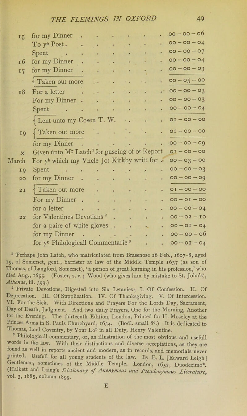 15 for my Dinner .... . 00 — 00 — 06 Toy® Post..... • 00 - 00 — 04 Spent • 00 - 00 — 07 16 for my Dinner .... • 00 - 00 - 04 17 for my Dinner .... • 00 - 00 - 03 i Taken out more . . 00 - 05 - 00 18 For a letter .... . 00 - 00 - 03 For my Dinner .... • 00 - 00 - 03 Spent ..... • 00 — 00 — 04 | Lent unto my Cosen T. W. • 01 — 00 — 00 19 j Taken out more • 01 - 00 - 00 for my Dinner .... • 00 - 00 — 09 X Given unto Mr Latch1 for puseing of or Report 01 - 00 — 00 March For yt which my Vncle Jo: Kirkby writt for .- 00 - 03 - 00 19 Spent ..... • 00 - 00 - 03 20 for my Dinner .... • 00 - 00 - 09 21 j Taken out more . 01 - 00 - 00 For my Dinner .... . 00-01—00 for a letter .... . 00 - 00 - 04 22 for Valentines Devotians2 . . 00 - 02 - 10 for a paire of white gloves . OO - OI - 04 for my Dinner .... • 00 - 00 - 06 for ye Philologicall Commentarie3 • 00 - 01 - 04 1 Perhaps John Latch, who matriculated from Brasenose 26 Feb., 1607-8, aged 19, of Somerset, gent., barrister at law of the Middle Temple 1637 (as son of Thomas, of Langford, Somerset), ‘ a person of great learning in his profession,’ who died Aug., 1655. (Foster, s. v.; Wood (who gives him by mistake to St. John’s), Alhenae, iii, 399.) a Private Devotions, Digested into Six Letanies; I. Of Confession. II. Of Deprecation. III. Of Supplication. IV. Of Thanksgiving. V. Of Intercession. VI. For the Sick. With Directions and Prayers For the Lords Day, Sacrament, Day of Death, Judgment. And two daily Prayers, One for the Morning, Another ior the Evening. The thirteenth Edition, London, Printed for LI. Moseley at the Princes Arms in S. Pauls Churchyard, 1634. (Bodl. small 8°.) It is dedicated to Thomas, Lord Coventry, by Your Lop in all Duty, Henry Valentine. 3 Philologicall commentary, or, an illustration of the most obvious and usefull words in the law. With their distinctions and diverse acceptations, as they are found as well in reports ancient and modern, as in records, and memorials never printed. Usefull for all young students of the law. By E. L. [Edward Leigh] Gentleman, sometimes of the Middle Temple. London, 1652, Duodecimo*. (Halkett and Laing’s Dictionary of Anonymous and Pseudonymous Literature, vol. 3, 1885, column 1899. E