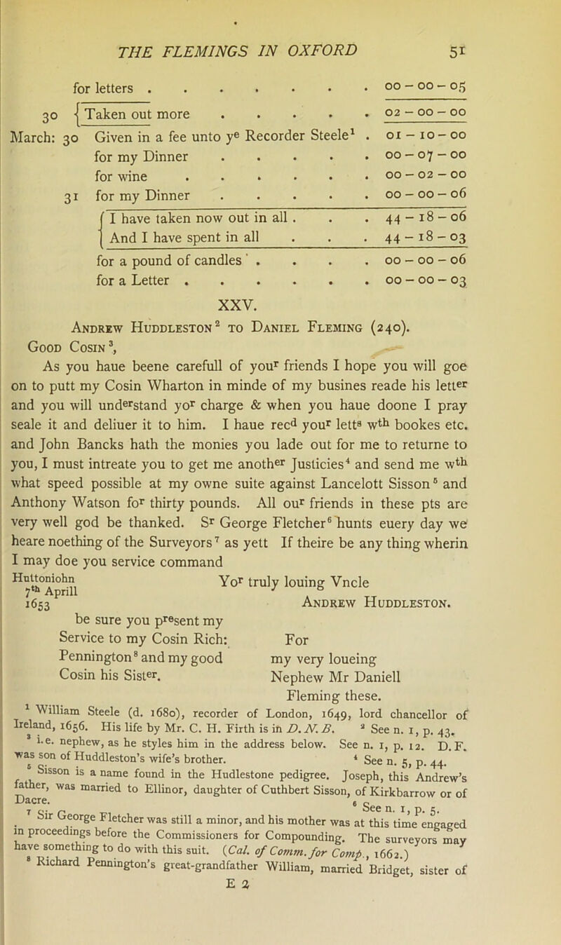 for letters ...... 30 | Taken out more .... March: 30 Given in a fee unto ye Recorder Steele1 for my Dinner .... for wine ..... for my Dinner .... 3i 00 - 00 - 05 02 - 00 - 00 01 - 10 - 00 00 — 07 — 00 00 — 02 — 00 00 - 00 — 06 I have taken now out in all . And I have spent in all 44-18-06 44- 18-03 for a pound of candles . for a Letter . 00 - 00 - 06 00 - 00 - 03 XXV. Andrew Huddleston2 to Daniel Fleming (240). Good Cosin3, As you haue beene carefull of your friends I hope you will goe on to putt my Cosin Wharton in minde of my busines reade his letter and you will understand yor charge & when you haue doone I pray seale it and deliuer it to him. I haue recd your lett8 wth bookes etc. and John Bancks hath the monies you lade out for me to returne to you, I must intreate you to get me another Justicies4 and send me wth what speed possible at my owne suite against Lancelott Sisson0 and Anthony Watson for thirty pounds. All our friends in these pts are very well god be thanked. Sr George Fletcher6 hunts euery day we heare noething of the Surveyors7 as yett If theire be any thing wherin I may doe you service command Yor truly louing Vncle 7th Aprill J ° *653 Andrew Huddleston. be sure you present my Service to my Cosin Rich: Pennington8 and my good Cosin his Sister. For my very loueing Nephew Mr Daniell Fleming these. 1 William Steele (d. 1680), recorder of London, 1649, lord chancellor of Ireland, 1656. His life by Mr. C. H. Firth is in D. N. B. a See n. 1, p. 43. i.e. nephew, as he styles him in the address below. See n. 1, p. 12. D. F. was son of Huddleston’s wife’s brother. 4 See n. 5, p. 44. Sisson is a name found in the Hudlestone pedigree. Joseph, this Andrew’s Hther, was married to Ellinor, daughter of Cuthbert Sisson, of Kirkbarrow or of Uacre. « o 7 o, p bee n. 1, p. 5. . George Fletcher was still a minor, and his mother was at this time encased m proceedings before the Commissioners for Compounding. The surveyors may have something to do with this suit. {Cal. of Comm, for Comp., 1662.) Richard Pennington’s great-grandfather William, married Bridget, sister of E 3