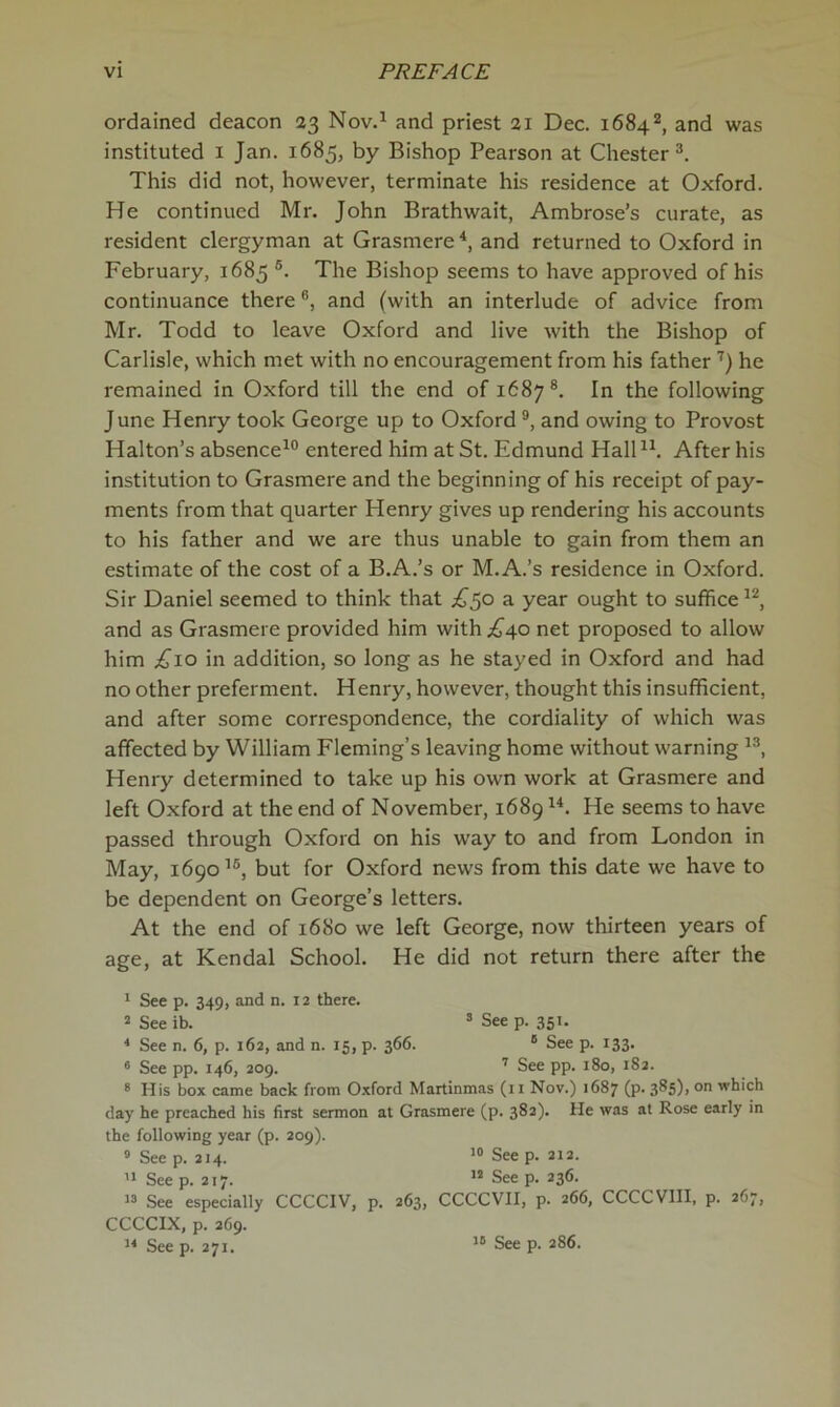 ordained deacon 23 Nov.^ and priest 21 Dec. 1684^, and was instituted i Jan. 1685, by Bishop Pearson at Chester This did not, however, terminate his residence at Oxford. He continued Mr. John Brathwait, Ambrose’s curate, as resident clergyman at Grasmere and returned to Oxford in February, 1685 ®. The Bishop seems to have approved of his continuance there ®, and (with an interlude of advice from Mr. Todd to leave Oxford and live with the Bishop of Carlisle, which met with no encouragement from his father'') he remained in Oxford till the end of 1687®. In the following June Henry took George up to Oxford ®, and owing to Provost Halton’s absence^® entered him at St. Edmund HalH^. After his institution to Grasmere and the beginning of his receipt of pay- ments from that quarter Henry gives up rendering his accounts to his father and we are thus unable to gain from them an estimate of the cost of a B.A.’s or M.A.’s residence in Oxford. Sir Daniel seemed to think that £^o a year ought to suffice and as Grasmere provided him with .;^4o net proposed to allow him £10 in addition, so long as he stayed in Oxford and had no other preferment. Henry, however, thought this insufficient, and after some correspondence, the cordiality of which was affected by William Fleming’s leaving home without warning Henry determined to take up his own work at Grasmere and left Oxford at the end of November, 1689 He seems to have passed through Oxford on his way to and from London in May, 1690’®, but for Oxford news from this date we have to be dependent on George’s letters. At the end of 1680 we left George, now thirteen years of age, at Kendal School. He did not return there after the * See p. 349, and n. 12 there. 2 See ib. ’ See p. 351. * See n. 6, p. 162, and n. 15, p. 366. ® See p. 133. * See pp. 146, 209. ’’ See pp. 180, 182. ® His box came back from Oxford Martinmas (il Nov.) 1687 (p. 385), on which day he preached his first sermon at Grasmere (p. 382). He was at Rose early in the following year (p. 209). ° Seep. 214. 10 Seep. 212. Seep. 217. “Seep. 236. “ See especially CCCCIV, p. 263, CCCCVII, p. 266, CCCCVIII, p. 267, CCCCIX, p. 269. “ See p. 271. “ See p. 286.