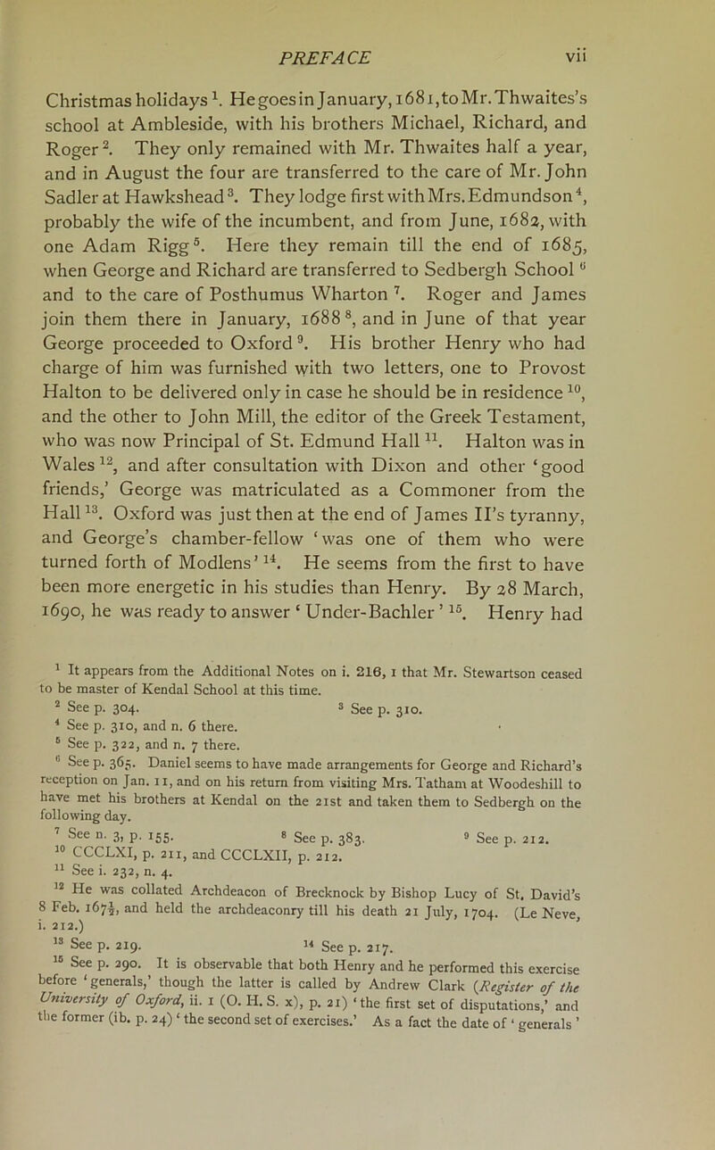 Christmas holidays He goes in January, 1681, to Mr. Thwaites’s school at Ambleside, with his brothers Michael, Richard, and Roger They only remained with Mr. Thwaites half a year, and in August the four are transferred to the care of Mr. John Sadler at Hawkshead They lodge first with Mrs. Edmundson probably the wife of the incumbent, and from June, 1682, with one Adam Rigg®. Here they remain till the end of 1685, when George and Richard are transferred to Sedbergh School “ and to the care of Posthumus Wharton ’’’. Roger and James join them there in January, 1688 and in June of that year George proceeded to Oxford ®. His brother Henry who had charge of him was furnished with two letters, one to Provost Halton to be delivered only in case he should be in residence and the other to John Mill, the editor of the Greek Testament, who was now Principal of St. Edmund Hall Halton was in Wales and after consultation with Dixon and other ‘good friends,’ George was matriculated as a Commoner from the Hall Oxford was just then at the end of James IPs tyranny, and George’s chamber-fellow ‘was one of them who were turned forth of Modlens’ He seems from the first to have been more energetic in his studies than Henry. By a8 March, 1690, he was ready to answer ‘ Under-Bachler ’ Henry had ' It appears from the Additional Notes on i. 216, i that Mr. Stewartson ceased to be master of Kendal School at this time. 2 See p. 304. 3 See p. 310. ‘ See p. 310, and n. 6 there. ^ See p. 322, and n. 7 there. ^ See p. 365. Daniel seems to have made arrangements for George and Richard’s reception on Jan. 11, and on his return from visiting Mrs. Tatham at Woodeshill to have met his brothers at Kendal on the 21st and taken them to Sedbergh on the following day. ’’ See n. 3, p, 155. 8 5gg p_ jgj 9 ggg p 212. CCCLXI, p. 211, and CCCLXII, p. 212. ** See i. 232, n. 4. He was collated Archdeacon of Brecknock by Bishop Lucy of St. David’s 8 Feb. 167^, and held the archdeaconry till his death 21 July, 1704. (Le Neve, i. 212.) ’ Seep. 219. Seep. 217. See p. 390. It is observable that both Henry and he performed this exercise before ‘ generals,’ though the latter is called by Andrew Clark {Register of the University of Oxford, ii. i (O. H.S. x), p. 21) ‘the first set of disputations,’ and the former (ib. p. 24) ‘ the second set of exercises.’ As a fact the date of ‘ generals ’