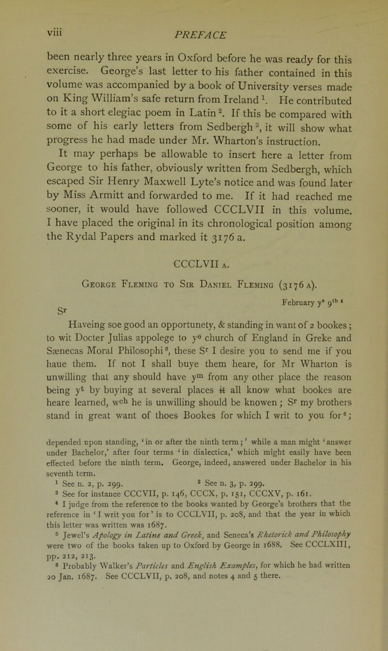 been nearly three years in Oxford before he was ready for this exercise. George’s last letter to his father contained in this volume was accompanied by a book of University verses made on King William’s safe return from Ireland \ He contributed to it a short elegiac poem in Latin If this be compared with some of his early letters from Sedbergh it will show what progress he had made under Mr. Wharton’s instruction. It may perhaps be allowable to insert here a letter from George to his father, obviously written from Sedbergh, which escaped Sir Henry Maxwell Lyte’s notice and was found later by Miss Armitt and forwarded to me. If it had reached me sooner, it would have followed CCCLVH in this volume, I have placed the original in its chronological position among the Rydal Papers and marked it 3176 a. CCCLVII A. George Fleming to Sir Daniel Fleming (3176 a). February y' 9*'' ^ S'- Haveing soe good an opportunely, & standing in want of 2 bookes; to wit Docter Julias appolege to y® church of England in Greke and Saenecas Moral Philosophi ®, these S*' I desire you to send me if you haue them. If not I shall buye them heare, for Mr Wharton is unwilling that any should have y“ from any other place the reason being y* by buying at several places k all know what bookes are heare learned, w®^ he is unwilling should be knowen; my brothers stand in great want of thoes Bookes for which I writ to you for ®; depended upon standing, ‘in or after the ninth term; ’ while a man might ‘answer under Bachelor,’ after four terms ‘ in dialectica,’ which might easily have been effected before the ninth term. George, indeed, answered under Bachelor in his seventh term. ' See n. 2, p. 299. * See n. 3, p. 299. ® See for instance CCCVII, p. 146, CCCX, p. 151, CCCXV, p. 161. * I judge from the reference to the books wanted by George’s brothers that the reference in ‘ I writ you for’ is to CCCLVII, p. 208, and that the year in which this letter was written was 1687. ® Jewel’s Apology in Latino and Crook, and Seneca’s Rhoiorick and Philosophy were two of the books taken up to Oxford by George in 1688. See CCCLXIII, pp. 212, 213. * Probably Walker’s Particles and English Examplos, for which he had written 20 Jan. 1687. See CCCLVII, p. 208, and notes 4 and 5 there.