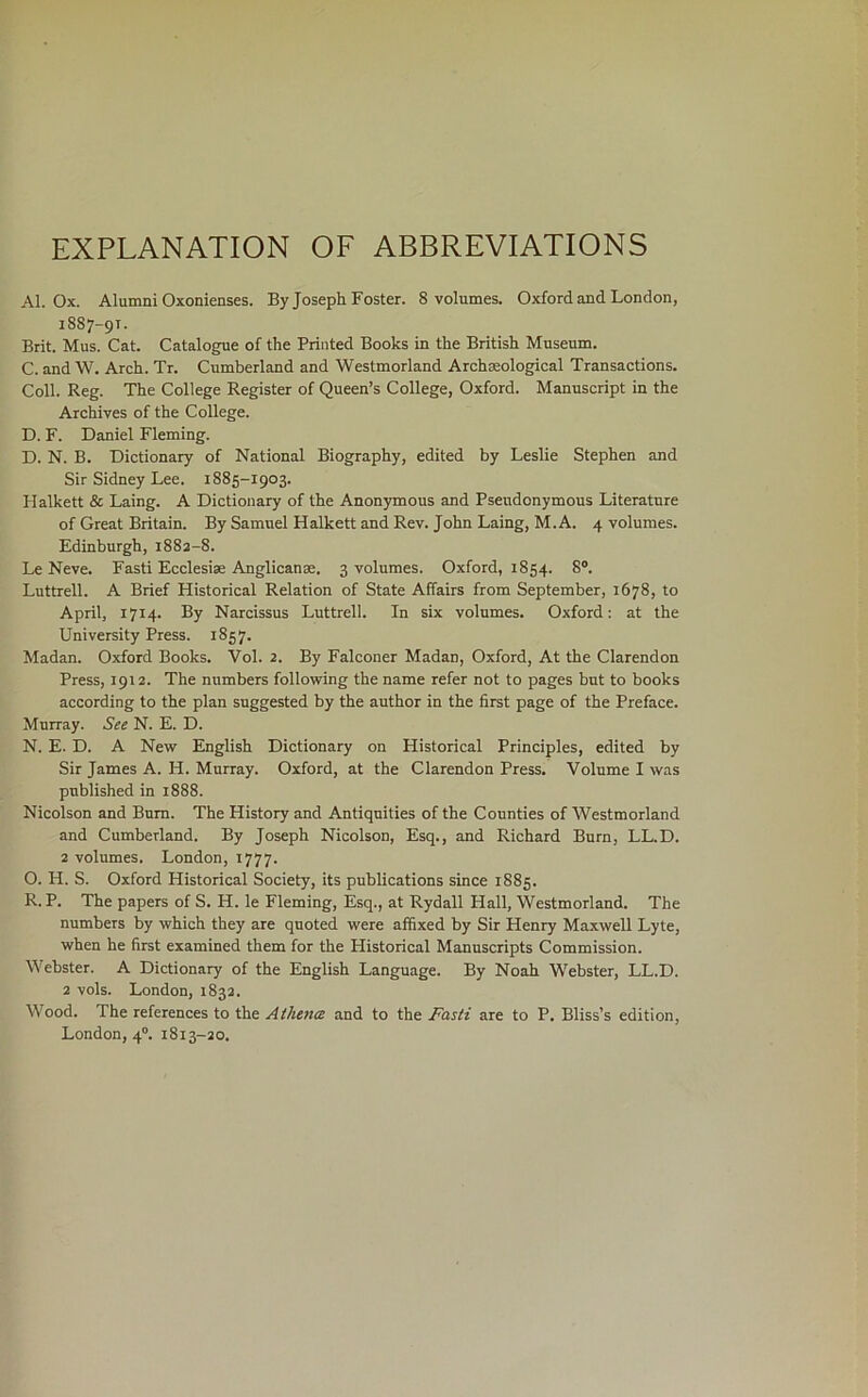 EXPLANATION OF ABBREVIATIONS Al. Ox. Alumni Oxonienses. By Joseph Foster. 8 volumes. Oxford and London, 1887-91. Brit. Mus. Cat. Catalogue of the Printed Books in the British Museum. C. and W. Arch. Tr. Cumberland and Westmorland Archaeological Transactions. Coll. Reg. The College Register of Queen’s College, Oxford. Manuscript in the Archives of the College. D. F. Daniel Fleming. D. N. B. Dictionary of National Biography, edited by Leslie Stephen and Sir Sidney Lee. 1885-1903. Halkett & Laing. A Dictionary of the Anonjonous and Pseudonymous Literature of Great Britain. By Samuel Halkett and Rev. John Laing, M. A. 4 volumes. Edinburgh, i88a-8. Le Neve. Fasti Ecclesise Anglicanae. 3 volumes. Oxford, 1854. 8®. Luttrell. A Brief Historical Relation of State Affairs from September, 1678, to April, 1714. By Narcissus Luttrell. In six volumes. Oxford: at the University Press. 1857. Madan. Oxford Books. Vol. 2. By Falconer Madan, Oxford, At the Clarendon Press, 1912. The numbers following the name refer not to pages but to books according to the plan suggested by the author in the first page of the Preface. Murray. See N. E. D. N. E. D. A New English Dictionary on Historical Principles, edited by Sir James A. H. Murray. Oxford, at the Clarendon Press. Volume I was published in 1888. Nicolson and Bum. The History and Antiquities of the Counties of Westmorland and Cumberland. By Joseph Nicolson, Esq., and Richard Burn, LL.D. 2 volumes. London, 1777. O. H. S. Oxford Historical Society, its publications since 1885. R. P. The papers of S. H. le Fleming, Esq., at Rydall Hall, Westmorland. The numbers by which they are quoted were affixed by Sir Henry Maxwell Lyte, when he first examined them for the Historical Manuscripts Commission. Webster. A Dictionary of the English Language. By Noah Webster, LL.D. 2 vols. London, 1832. Wood. The references to the Athena and to the Fasti are to P. Bliss’s edition, London, 4“. 1813-20.