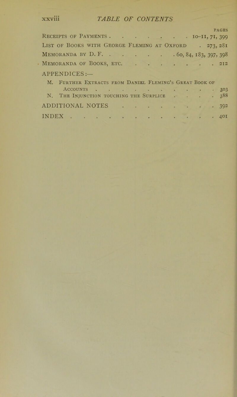 PAGES Receipts of Payments lo-ii, 71, 399 List of Books with George Fleming at Oxford . 273, 281 Memoranda by D. P' 60, 84, 183, 397, 398 Memoranda of Books, etc 212 APPENDICES:— M. Further Extracts from Daniel Fleming’s Great Book of Accounts 303 N. The Injunction touching the Surplice .... 388 ADDITIONAL NOTES 392 INDEX 401