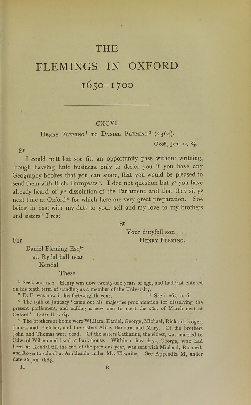 THE FLEMINGS IN OXFORD 1650-1700 CXCVI. Henry Fleming' to Daniel Fleming’* (2364). 0x55, Jen. 22, SJ. Sr I could nott lett soe fitt an opportunity pass without writeing, though haveing little business, only to desier you if you have any Geography bookes that you can spare, that you would be pleased to send them with Rich. Burnyeats I doe not question but yt you have already heard of y® dissolution of the Parlament, and that they sit y® next time at Oxford * for which here are very great preparation. Soe being in hast with my duty to your self and my love to my brothers and sisters ® I rest Sr Your dutyfull son For Henry Fleming. Daniel Fleming Esqir att Rydabhall near Kendal These. r See i. 200, n. 2. Henry was now twenty-one years oi age, and had jnst entered on his tenth term of standing as a member of the University. ’ D. F. was now in his forty-eighth year. * See i. 263, n. 6. ■* The 19th of January ‘came out his majesties proclamation for dissolving the present parliament, and calling a new one to meet the 21st of March next at Oxford.’ Luttrell, i. 64. “ The brothers at home were William, Daniel, George, Michael, Richard, Roger, James, and Fletcher, and the sisters Alice, Barbara, and Mary. Of the brothers John and Thomas were dead. Of the sisters Catharine, the eldest, was married to Edward Wilson and lived at Park-house. Within a few days, George, who had been at Kendal till the end of the previous year, was sent with Michael, Richard, and Roger to school at Ambleside under Mr. Thwaites. See Appendix M, under date 26 Jan. i682.