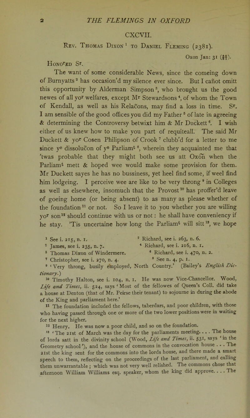CXCVII. Rev. Thomas Dixon ' to Daniel Fleming (2381). Oxon Jan: 31 (jf)- Honored Sr. The want of some considerable News, since the comeing down of Burnyatts * has occasion’d my silence ever since. But I cafiot omitt this opportunity by Alderman Simpson’, who brought us the good newes of all yor welfares, except Mr Stewardsons of whom the Town of Kendall, as well as his Relacons, may find a loss in time. Sr. I am sensible of the good offices you did my Father ° of late in agreeing & determining the Controversy betwixt him & Mr Duckett ®. I wish either of us knew how to make you part of requiteall. The said Mr Duckett & yor Cosen Philipson of Crook'' clubb’d for a letter to me since y® dissolucon of y® Parliamt *, wherein they acquainted me that ’twas probable that they might both see us att Oxoh when the Parliamt mett & hoped wee would make some provision for them. Mr Duckett sayes he has no bussiness, yet heel find some, if weel find him lodgeing. I perceive wee are like to be very throng ® in Colleges as well as elsewhere, insomuch that the Provost has proffer’d leave of goeing home (or being absent) to as many as please whether of the foundation “ or not. So I leave it to you whether you are willing yo*' son’’ should continue with us or not: he shall have conveniency if he stay. ’Tis uncertaine how long the Parliam*’ will sitt ”, we hope * See i. 215, n. i. ’ Richard, see i. 263, n. 6. = James, see i. 235, n. 7. ■* Richard, see i. 216, n. i. * Thomas Dixon of Windermere. * Richard, see i. 470, n. 2. ’ Christopher, see i. 270, n. 4. ' See n. 4, p. i. ’ ‘Very throng, busily employed, North Country.’ (Bailey’s English Dic- tionary.') “ Timothy Halton, see i. 104, n. i. He was now Vice-Chancellor. Wood, Lift and Times, ii. 524, says ‘Most of the fellowes of Queen’s ColL did take a house at Denton (that of Mr. Peirse their tenant) to sojoume in during the abode of the King and parliament here.’ ” The foundation included the fellows, taberdars, and poor children, with those who having passed through one or more of the two lower positions were in waiting for the next higher. Henry. He was now a poor child, and so on the foundation. '• ‘ The 21st of March was the day for the parliaments meeting... . The house of lords satt in the divinity school (Wood, Life and Times, ii. 531, says ‘in the Geometry school ’), and the house of commons in the convocation house .. . The 21st the king sent for the commons into the lords house, and there made a smart speech to them, reflecting on the proceedings of the last parliament, and calling them unwarrantable ; which was not very well relished. The commons chose that afternoon William Williams esq. speaker, whom the king did approve. . .. The