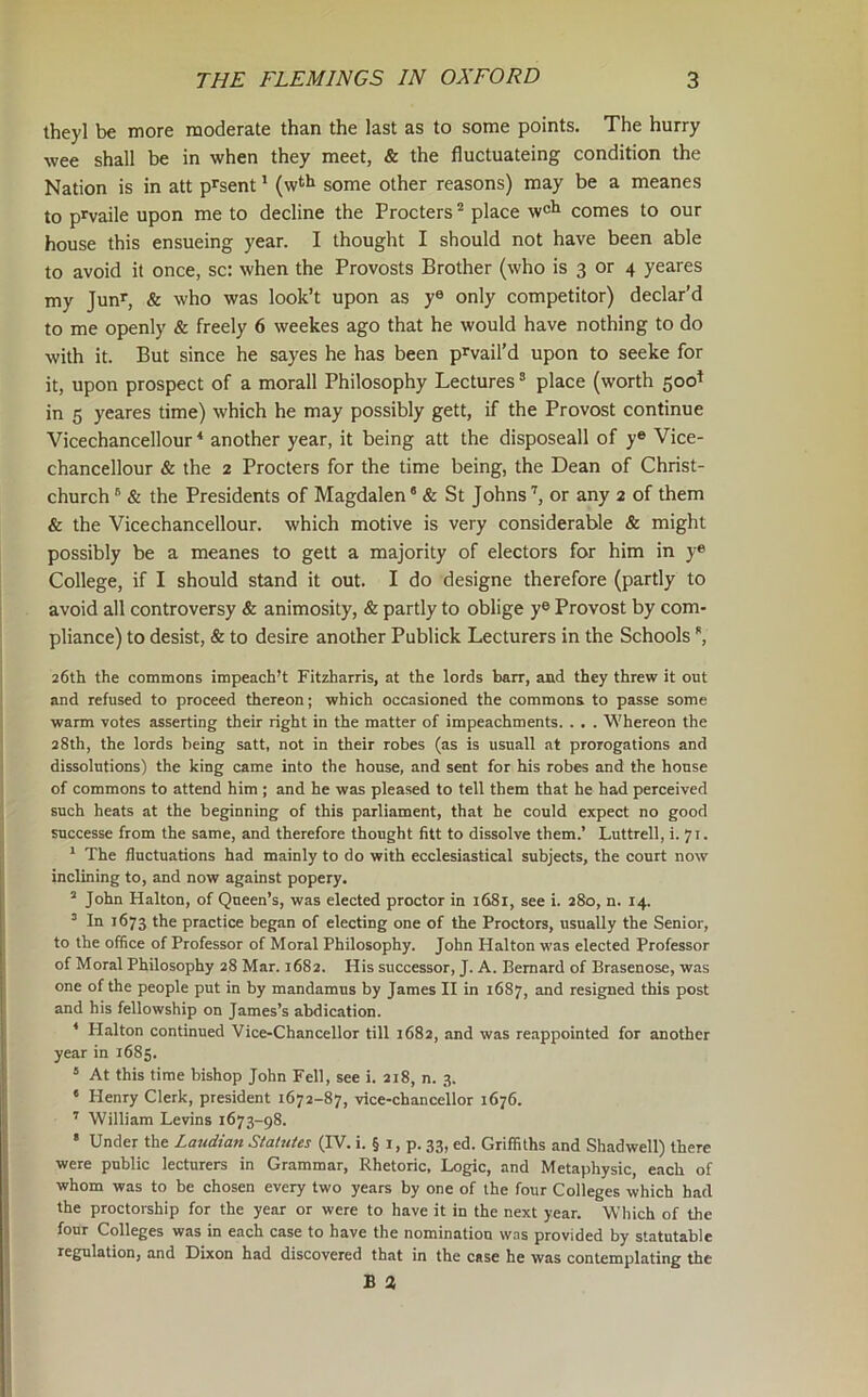 theyl be more moderate than the last as to some points. The hurry wee shall be in when they meet, & the fluctuateing condition the Nation is in att p^sent' (w^h some other reasons) may be a meanes to prvaile upon me to decline the Procters * place w^h comes to our house this ensueing year. I thought I should not have been able to avoid it once, sc: when the Provosts Brother (who is 3 or 4 yeares my Junr, & who was look’t upon as y® only competitor) declar’d to me openly & freely 6 weekes ago that he would have nothing to do with it. But since he sayes he has been p^vail’d upon to seeke for it, upon prospect of a morall Philosophy Lectures ® place (worth 500^ in 5 yeares time) which he may possibly gett, if the Provost continue Vicechancellour * another year, it being att the disposeall of y® Vice- chancellour & the 2 Procters for the time being, the Dean of Christ- church “ & the Presidents of Magdalen' & St Johns or any 2 of them & the Vicechancellour. which motive is very considerable & might possibly be a meanes to gett a majority of electors for him in y® College, if I should stand it out. I do designe therefore (partly to avoid all controversy & animosity, & partly to oblige y® Provost by com- pliance) to desist, & to desire another Publick Lecturers in the Schools *, 26th the commons impeach’t Fitzharris, at the lords ban, and they threw it out and refused to proceed thereon; which occasioned the commons to passe some warm votes asserting their right in the matter of impeachments. . . . Whereon the 28th, the lords being satt, not in their robes (as is usuall at prorogations and dissolutions) the king came into the house, and sent for his robes and the house of commons to attend him ; and he was pleased to tell them that he had perceived such heats at the beginning of this parliament, that he could expect no good snccesse from the same, and therefore thought fitt to dissolve them.’ Luttrell, 1. 71. * The fluctuations had mainly to do with ecclesiastical subjects, the court now inclining to, and now against popery. ^ John Halton, of Queen’s, was elected proctor in 1681, see i. 280, n. 14. ’ In 1673 the practice began of electing one of the Proctors, usually the Senior, to the office of Professor of Moral Philosophy. John Halton was elected Professor of Moral Philosophy 28 Mar. 1682. His successor, J. A. Bernard of Brasenose, was one of the people put in by mandamus by James II in 1687, and resigned this post and his fellowship on James’s abdication. * Halton continued Vice-Chancellor till 1682, and was reappointed for another year in 1685. ® At this time bishop John Fell, see i. 218, n. 3. ‘ Henry Clerk, president 1672-87, vice-chancellor 1676. ’’ William Levins 1673-98. * Under the Laudian Statutes (IV. i. § i, p. 33, ed. Griffiths and Shadwell) there were public lecturers in Grammar, Rhetoric, Logic, and Metaphysic, each of whom was to be chosen every two years by one of the four Colleges which had the proctorship for the year or were to have it in the next year. Which of the four Colleges was in each case to have the nomination was provided by statutable regulation, and Dixon had discovered that in the case he was contemplating the B a