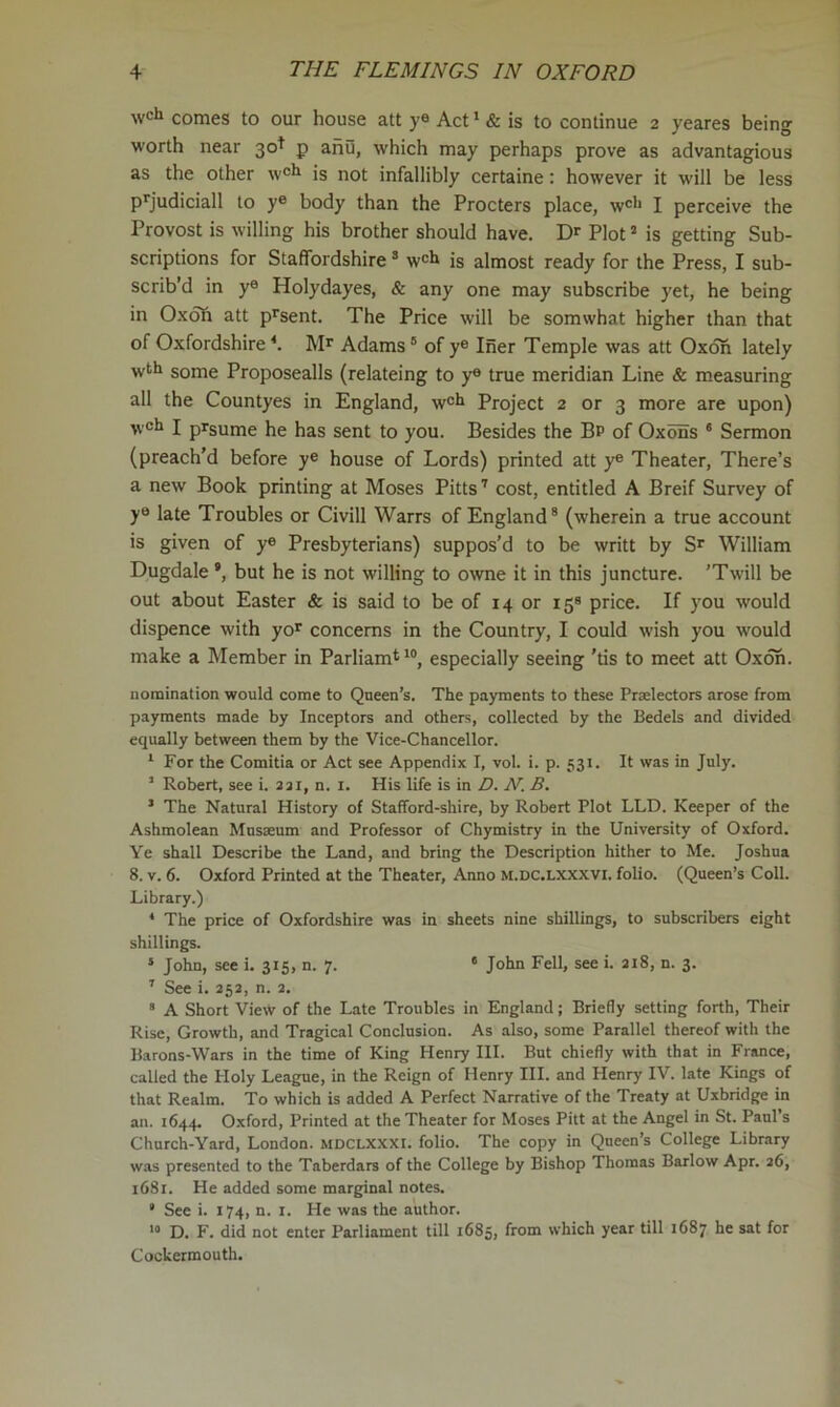 wch comes to our house att ye Act ‘ & is to continue 2 yeares being worth near 30^ p aiiu, which may perhaps prove as advantagious as the other w®** is not infallibly certaine: however it will be less p*'judiciall to y® body than the Procters place, w®'* I perceive the Provost is willing his brother should have. Dr Plot ’ is getting Sub- scriptions for Staffordshire ® w®h is almost ready for the Press, I sub- scrib’d in y® Holydayes, & any one may subscribe yet, he being in Oxdfi att p^sent. The Price will be somwhat higher than that of Oxfordshire *. Mr Adams ® of y® Iner Temple was att Oxoh lately wtl» some Proposealls (relateing to y® true meridian Line & measuring all the Countyes in England, w®fi Project 2 or 3 more are upon) ^vch I prsume he has sent to you. Besides the Bp of OxbSs * Sermon (preach’d before y® house of Lords) printed att y® Theater, There’s a new Book printing at Moses Pitts'' cost, entitled A Breif Survey of y® late Troubles or Civill Warrs of England® (wherein a true account is given of y® Presbyterians) suppos’d to be writt by Sr William Dugdale ’, but he is not willing to owne it in this juncture. ’Twill be out about Easter & is said to be of 14 or 15® price. If you would dispence with yor concerns in the Country, I could wish you would make a Member in Parham*'®, especially seeing 'tis to meet att Ox on. nomination would come to Queen’s. The payments to these Praelectors arose from payments made by Inceptors and others, collected by the Bedels and divided equally between them by the Vice-Chancellor. ' For the Comitia or Act see Appendix I, vol. i. p. 531. It was in July. ’ Robert, see i. aai, n. i. His life is in D. N. B. ’ The Natural History of Stafford-shire, by Robert Plot LLD. Keeper of the Ashmolean Mnsseum and Professor of Chymistry in the University of Oxford. Ye shall Describe the Land, and bring the Description hither to Me. Joshua 8. v. 6. Oxford Printed at the Theater, Anno m.dc.lxxxvi. folio. (Queen’s Coll. Library.) * The price of Oxfordshire was in sheets nine shillings, to subscribers eight shillings. * John, see i. 315, n. 7. ' John Fell, see i. ai8, n. 3. ' See i. 25a, n. a. * A Short View of the Late Troubles in England; Briefly setting forth. Their Rise, Growth, and Tragical Conclusion. As also, some Parallel thereof with the Barons-Wars in the time of King Henry III. But chiefly with that in France, called the Holy League, in the Reign of Henry III. and Henry IV. late Kings of that Realm. To which is added A Perfect Narrative of the Treaty at Uxbridge in an. 1644. Oxford, Printed at the Theater for Moses Pitt at the Angel in St. Paul’s Church-Yard, London, mdclxxxi. folio. The copy in Queen’s College Library was presented to the Taberdars of the College by Bishop Thomas Barlow Apr. a6, 1681. He added some marginal notes. ' See i. 174, n. i. He was the author. '» D. F. did not enter Parliament till 1685, from which year till 1687 he sat for Cockermouth.