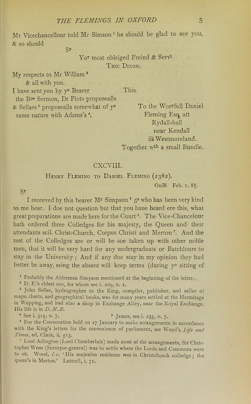 Mr Vicechancellour told Mr Simson ^ he should be glad to see you, & so should Sr Yo^ most obleiged Freind & Serv*^ Tho: Dixon. My respects to Mr William * & all with you. I have sent you by y® Bearer This the Bps Sermon, Dr Plots proposealls & Sellars® proposealls somewhat of y® To the WorPfull Daniel same nature with Adams’s ^ Fleming Esq^ att RydalUhall near Kendall in) Westmoreland. Together w^h a small Bundle. CXCVIII. Henry Fleming to Daniel Fleming (2382). Oxon Feb. i. 8J. SP I receeved by this bearer Mr Simpson ‘ 5® who has been very kind to me hear. I doe not question but that you haue heard ere this, what great preparations are made here for the Court ®. The Vice-Chancelour hath ordered three Colledges for his majesty, the Queen and their attendants scil. Christ-Church, Corpus Christi and Merton And the rest of the Colledges are or will be soe taken up with other noble men, that it will be very hard for any undergraduats or Batchlours to stay in the University ; And if any doe stay in my opinion they had better be away, seing the absent will keep terms (during y® sitting of ' Probably the Alderman Simpson mentioned at the. beginning of the letter., ° D. F.’s eldest son, for whom see i. 209, n. 2. ^ John Seller, hydrographer to the King, compiler, publisher, and seller of maps, charts, and geographical books, was for many years settled at the Hermitage in Wapping, and had also a shop in Exchange Alley, near the Royal Exchange. His life is in D. N. B. * See i. 315, n. 7. ® James, see i. 235, n. 7. * For the Convocation held on 27 January to make arrangements in accordance with the King’s letters for the convenience of parliament, see Wood’s Life and Times, ed. Clark, ii. 513. ' Lord Arlington (Lord Chamberlain) made most of the arrangements. Sir Chris- topher Wren (Surveyor-general) was to settle where the Lords and Commons were to sit. Wood, l.c. ‘His majesties residence was in Christchurch colledge; the queen’s in Merton.’ Luttrell, i. 71.