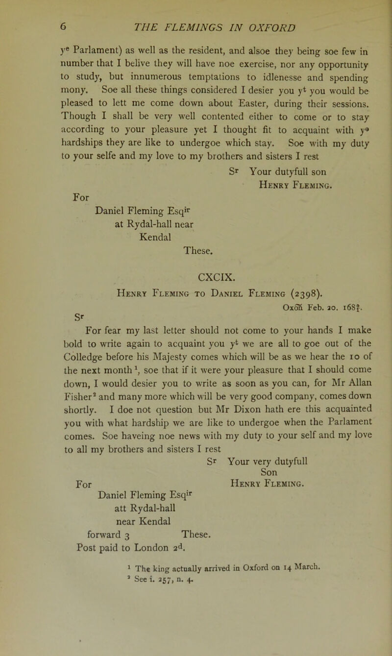 )’* Parlament) as well as the resident, and alsoe they being soe few in number that I belive they will have noe exercise, nor any opportunity to study, but innumerous temptations to idlenesse and spending mony. Soe all these things considered I desier you yt you would be pleased to lett me come down about Easter, during their sessions. Though I shall be very well contented either to come or to stay according to your pleasure yet I thought fit to acquaint with y® hardships they are like to undergoe which stay. Soe with my duty to your selfe and my love to my brothers and sisters I rest Sr Your duty full son Henry Fleming. For Daniel Fleming Esq'r at Rydal-hall near Kendal These. CXCIX. Sr Henry Fleming to Daniel Fleming {2398). Oxm Feb. ao. i68f. For fear my last letter should not come to your hands I make l)old to write again to acquaint you yt we are all to goe out of the Colledge before his Majesty comes which will be as we hear the 10 of the next month \ soe that if it were your pleasure that I should come down, I would desier you to write as soon as you can, for Mr Allan Fisher* and many more which will be very good company, comes down shortly. I doe not question but Mr Dixon hath ere this acquainted you with what hardship we are like to undergoe when the Parlament comes. Soe haveing noe news with my duty to your self and my love to all my brothers and sisters I rest Sr Your very dutyfull Son For Henry Fleming. Daniel Fleming Esq'r att Rydal-hall near Kendal forward 3 These. Post paid to London 2d. * The king actnally arrived in Oxford on 14 March. ’ See i. 257, n. 4.