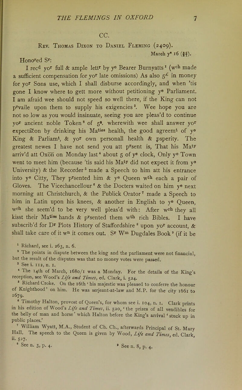 CC. Rev. Thomas Dixon to Daniel Fleming (2409). March y' 16 (-Jf). Honored Sr; I reed yor full & ample lettr by y® Bearer Burnyatts' made a suflScient compensation for yo^ late omissions) As also 5^ in money for yor Sons use, which I shall disburse accordingly, and when ’tis gone I know where to gett more without petitioning y« Parliament. I am afraid wee should not speed so well there, if the King can not prvaile upon them to supply his exigencies*. Wee hope you are not so low as you would insinuate, seeing you are pleas’d to continue yor ancient noble Token’ of 5*. wherewith wee shall answer yor expectacon by drinking his Mati®® health, the good agreem* of y® King & Parliamt, & yor own personall health & psperity. The greatest newes I have not send you att prsent is. That his Ma*y arriv’d att Oxon on Monday last‘ about 5 of y® clock. Only y® Town went to meet him (because 'tis said his Ma*y did not expect it from y® University) & the Recorder® made a Speech to him att his entrance into y® Citty, They prsented him & y® Queen w^h each a pair of Gloves. The Vicechancellour ’ «fe the Docters waited on him y® next morning att Christchurch, & the Publick Orator* made a Speech to him in Latin upon his knees, & another in English to y® Queen, w®h she seem’d to be very well pleas’d with: After w®h they all kisst their Ma*’®® hands & prsented them wtli rich Bibles. I have subscrib'd for Dr Plots History of Staffordshire ® upon yor account, & shall take care of it w“ it comes out. Sr W“ Dugdales Book ® (if it be ‘ Richard, see i. 263, d. 6. ’ The points in dispute between the king and the parliament were not financial, but the result of the disputes was that no money votes were passed. ’ See i. 112, n. i. ‘ The 14th of March, 1680/1 was a Monday. For the details of the King’s reception, see Wood’s Life and Times, ed. Clark, i. 524. Richard Croke. On the i6th ‘ his majestie was pleased to conferre the honour of Knighthood’ on him. He was serjeant-at-law and M.P. for the city 1661 to 1679. ‘ Timothy Halton, provost of Queen’s, for whom see i. 104, n. i. Clark prints in his edition of Wood’s Life and Times, ii. 520, ‘ the prizes of all vendibles for the belly of man and horse ’ which Halton before the King’s arrival ‘ stuck up in public places.’ ’ William Wyatt, M.A., Student of Ch. Ch., afterwards Principal of St. Mary Hall. The speech to the Queen is given by Wood, Life and Times, ed Clark ii. 527.