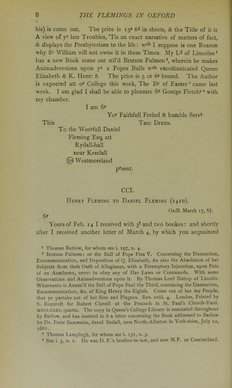 his) is come out. The price is 13® 6^ in sheets, & the Title of it is A view of y® late Troubles, 'Tis an exact narrative of matters of fact, & displays the Presbyterians to the life: w®li I suppose is one Reason why Sr William will not owne it in these Times. My Ld of Lincolne* has a new Book come out stil’d Brutum Fulraen®, wherein he makes Animadversions upon y® 2 Popes Bulls w®li excomunicated Queen Elizabeth & K. Henr: 8. The price is 5 or 6® bound. The Author is expected att o®’ College this week. The Bp of Exeter ® came last week. I am glad I shall be able to pleasure George Fletchr ‘ with tny chamber. I am Sr Yor Faithfull Freind & humble Serv* This Tho: Dixon. To the WorPfull Daniel Fleming Esq^ att Rydall-hall near Kendall @ Westmoreland p^sent. CCI. Henry Fleming to Daniel Fleming (2410). 0x55 March 17, 8^. Sr Yours of Feb. 14 I received with 3I and two bookes: and shortly after I received another letter of March 4, by which you acquainted * Thomas Barlow, for whom see i. 197, n. 4. ® Brutum Fulmen: or the Bull of Pope Pius V. Concerning the Damnation, Excommunication, and Deposition of Q. Elizabeth, As also the Absolution of her .Subjects from their Oath of Allegiance, with a Peremptory Injunction, upon Pain of an Anathema, never to obey any of Her Laws or Commands. With some Obseivations and Animadversions upon it. By Thomas Lord Bishop of Lincoln. Whereunto is Annex’d the Bull of Pope Paul the Third, containing the Damnation, Excommunication, &c. of King Henry the Eighth. Come out of her my People, that ye partake not of her Sins and Plagues. Rev. xviii. 4. London, Printed by S. Uoycroft for Robert Clavell at the Peacock in St. Paul’s Church-Yard. MDCLXXXr, quarto. The copy in Queen’s College Library is annotated throughout by Barlow, and has inserted in it a letter concerning the Book addressed to Barlow bv Dr. Peter Samwaies, dated Bedall, nere North-Allerton in York-shire, July 22, 1681. ® Thomas Lamplugh, for whom see i. 131, n. 3. ’ See i. 5, n. l. He was D. F.’s brother-in-law, and now M.P. or Cumberland.
