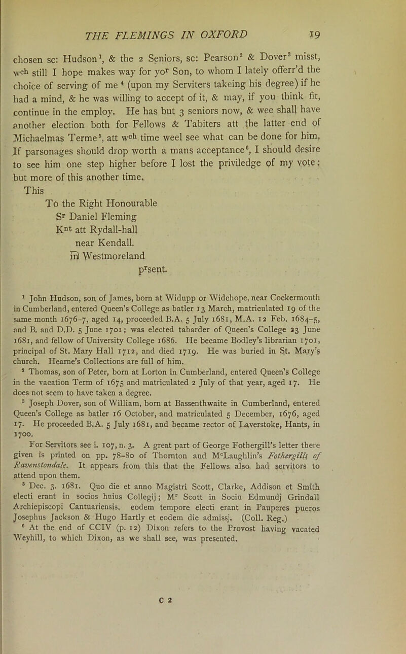 chosen sc: Hudson*, & the 2 Seniors, sc: Pearson® & Dover® misst, wcb still I hope makes way for yo^ Son, to whom I lately offerr’d the choice of serving of me * (upon my Serviters takeing his degree) if he had a mind, & he was willing to accept of it, & may, if you think fit, continue in the employ. He has but 3 seniors now, & wee shall have another election both for Fellows & Tabiters att the latter end of Michaelmas Terme att w®h time weel see what can be done for him, If parsonages should drop worth a mans acceptance®, I should desire to see him one step higher before I lost the priviledge of YOlc; but more of this another time. This To the Right Honourable S*’ Daniel Fleming att Rydall-hall near Kendall, ml Westmoreland p^sent. ^ John Hudson, son of James, born at Widnpp or Widehope, near Cockermoiith in Cumberland, entered Queen’s College as batler 13 March, matriculated 19 of the same month 1676-7, aged 14, proceeded B.A. 5 July 1681, M.A. 12 Feb. 1684-5, I and B. and D.D. 5 June 1701; was elected tabarder of Queen’s College 23 June I 1681, and fellow of University College 1686. He became Bodley’s librarian 1701, principal of St. Mary Hall 1712, and died 1719. He was buried in St. Mary’s church. Heame’s Collections are full of him. ’ Thomas, son of Peter, bom at Lorton in Cumberland, entered Queen’s College in the vacation Term of 1675 and matriculated 2 July of that year, aged 17. He I does not seem to have taken a degree. ; ® Joseph Dover, son of William, bom at Bassenthwaite in Cumberland, entered ! Queen’s College as batler 16 October, and matriculated 5 December, 1676, aged 17. He proceeded B.A. 5 July 1681, and became rector of Laverstoke, Hants, in 1700. For Servitors see i. 107, n. 3. A great part of George Fothergill’s letter there given is printed on pp. 78-80 of Thornton and McLaughlin’s Fothergilk of Ravenstondak. It appears from this that the Fellows also had servitors to attend upon them. ® Dec. 3. 1681. Quo die et anno Magistri Scott, Clarke, Addison et Smith electi erant in socios huius Collegij; M^ Scott in Sociu Edmundj Grindall Archiepiscopi Cantuariensis, eodem tempore electi erant in Pauperes puerps Josephus Jackson & Hugo Hartly et eodem die admissj. (Coll. Reg.) ‘ At the end of CCIV (p. 12) Dixon refers to the Provost having vacated Weyhill, to which Dixon, as we shall see, was presented.