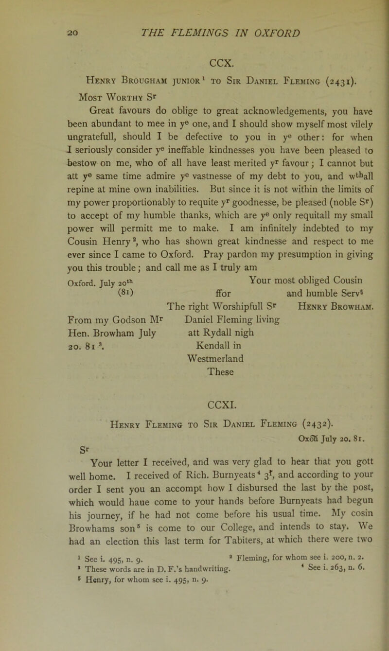 CCX. Henry Brougham junior' to Sir Daniel Fleming (2431). Most Worthy Great favours do oblige to great acknowledgements, you have been abundant to mee in y® one, and I should show myself most vilely ungratefull, should I be defective to you in y« other: for when I seriously consider y® ineffable kindnesses you have been pleased to bestow on me, who of all have least merited favour; I cannot but att y® same time admire y® vastnesse of my debt to you, and wt^all repine at mine own inabilities. But since it is not within the limits of my power proportionably to requite y*' goodnesse, be pleased (noble Sr) to accept of my humble thanks, which are y® only requitall my small power will permitt me to make. I am infinitely indebted to my Cousin Henry *, who has shown great kindnesse and respect to me ever since I came to Oxford. Pray pardon my presumption in giving you this trouble; and call me as I truly am Oxford. July 20“’ Your most obliged Cousin (81) ffor and humble Serv* The right Worshipfull Sr Henry Browham. From my Godson Mr Daniel Fleming living Hen. Browham July att Rydall nigh 20. 8i *. Kendall in Westmerland These CCXI. Henry Fleming to Sir Daniel Fleming (2432). Oxofi July 20. 81. Sr Your letter I received, and was very glad to hear that you gott well home. I received of Rich. Burnyeats * 3^, and according to your order I sent you an accompt how I disbursed the last by the post, which would haue come to your hands before Burnyeats had begun his journey, if he had not come before his usual time. iMy cosin Browhams son® is come to our College, and intends to stay. We had an election this last term for Tabiters, at which there were two ' See i. 495, n. 9. ® Fleming, for whom see i. 200, n. 2. ’ These words are in D. F.’s handwriting. * See i. 263, n. 6. ® Henry, for whom see i. 495, n. 9.