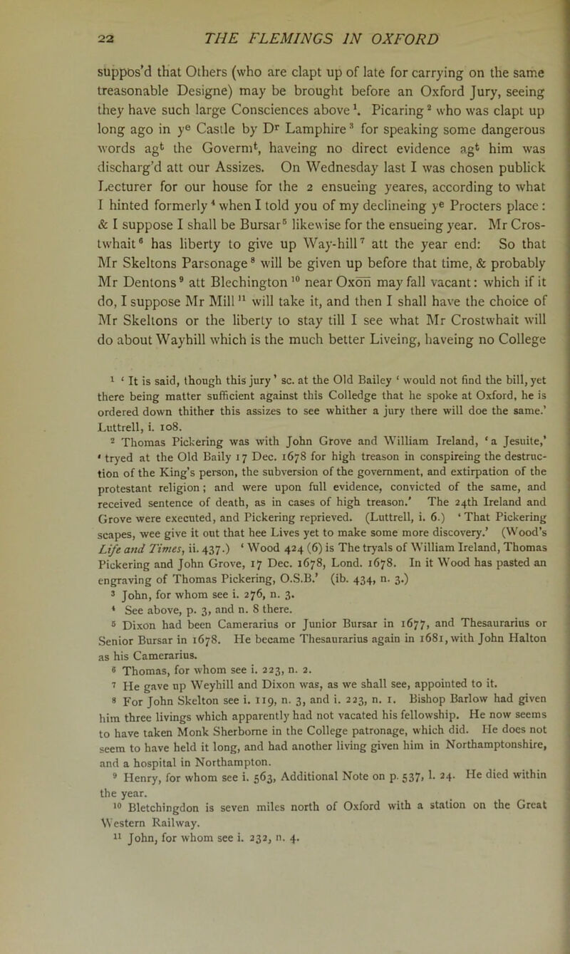suppos’d that Others (who are clapt up of late for carrying on the same treasonable Designe) may be brought before an Oxford Jury, seeing they have such large Consciences above h Picaring * who was clapt up long ago in y® Castle by Lamphire ’ for speaking some dangerous words agt the Goverm^, haveing no direct evidence ag* him was discharg’d att our Assizes. On Wednesday last I was chosen publick Lecturer for our house for the 2 ensueing yeares, according to what I hinted formerly * when I told you of my declineing y® Procters place: & I suppose I shall be Bursar® likewise for the ensueing year. Mr Cros- twhait® has liberty to give up Way-hill^ att the year end: So that Mr Skeltons Parsonage® will be given up before that time, & probably Mr Dentons® att BlechingtonnearOxon may fall vacant: which if it do, I suppose Mr Mill will take it, and then I shall have the choice of Mr Skeltons or the liberty to stay till I see what hlr Crostwhait will do about Waybill which is the much better Liveing, haveing no College ' ‘ It is said, though this jury ’ sc. at the Old Bailey ‘ would not find the bill, yet there being matter sufficient against this Colledge that he spoke at Oxford, he is ordered down thither this assizes to see whither a jury there will doe the same.’ Luttrell, i. lo8. ^ Thomas Pickering was with John Grove and William Ireland, ‘a Jesuite,’ * tryed at the Old Baily 17 Dec. 1678 for high treason in conspireing the destruc- tion of the King’s person, the subversion of the government, and extirpation of the protestant religion ; and were upon full evidence, convicted of the same, and received sentence of death, as in cases of high treason.’ The 24th Ireland and Grove were executed, and Pickering reprieved. (Luttrell, i. 6.) ‘That Pickering scapes, wee give it out that hee Lives yet to make some more discovery.’ (Wood’s Lt/e and Times, ii. 437.) ‘ Wood 424 (6) is The tryals of William Ireland, Thomas Pickering and John Grove, 17 Dec. 1678, Lond. 1678. In it Wood has pasted an engraving of Thomas Pickering, O.S.B.’ (ib. 434, n. 3.) ’ John, for whom see i. 276, n. 3. * See above, p. 3, and n. 8 there. “ Dixon had been Camerarius or Junior Bursar in 1677, and Thesaurarius or .Senior Bursar in 1678. He became Thesaurarius again in 1681, with John Halton as his Camerarius. « Thomas, for whom see i. 223, n. 2. ’’ He gave up Weyhill and Dixon was, as we shall see, appointed to it. « For John Skelton see i. 119, n. 3, and i. 223, n. i. Bishop Barlow had given him three livings which apparently had not vacated his fellowship. He now seems to have taken Monk Sherborne in the College patronage, which did. He docs not seem to have held it long, and had another living given him in Northamptonshire, and a hospital in Northampton. * Henry, for whom see i. 563, Additional Note on p. 537,1. 24. He died within the year. Bletchingdon is seven miles north of Oxford with a station on the Great Western Railway. It John, for whom see i. 232, n. 4.