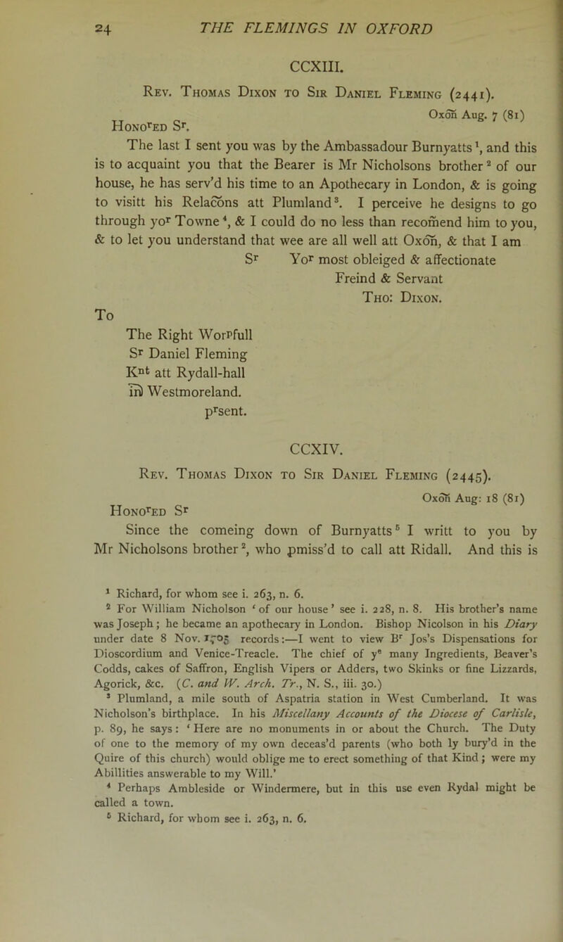 CCXIII. Rev. Thomas Dixon to Sir Daniel Fleming (2441). Oxon Aug. 7 (81) Hono>^ed Sr. The last I sent you was by the Ambassadour Burnyatts *, and this is to acquaint you that the Bearer is Mr Nicholsons brother * of our house, he has serv’d his time to an Apothecary in London, & is going to visitt his Relacons att Plumland®. I perceive he designs to go through yor Towne ‘, & I could do no less than recomend him to you, & to let you understand that wee are all well att Oxoh, & that I am Sr Yor most obleiged & affectionate Freind & Servant Tho: Dixon. To The Right WorPfull Sr Daniel Fleming K“t att Rydall-hall ui) Westmoreland. prsent. CCXIV. Rev. Thomas Dixon to Sir Daniel Fleming (2445). Oxon Aug: 18 (8i) HonoPed Sr Since the comeing down of Burnyatts® I writt to you by Mr Nicholsons brother*, who pmiss’d to call att Ridall. And this is * Richard, for whom see i. 263, n. 6. * For William Nicholson ‘of our house’ see i. 228, n. 8. His brother’s name was Joseph; he became an apothecary in London. Bishop Nicolson in his Diary under date 8 Nov. records:—I went to view B'' Jos’s Dispensations for Dioscordium and Venice-Treacle. The chief of y* many Ingredients, Beaver’s Codds, cakes of Saffron, English Vipers or Adders, two Skinks or fine Lizzards, Agorick, &c. (C. and JV. Arch. Tr., N. S., iii. 30.) ’ Plnmland, a mile south of Aspatria station in West Cumberland. It was Nicholson’s birthplace. In his Miscellany Accounts of the Diocese of Carlisle, p. 89, he says : ‘ Here are no monuments in or about the Church. The Duty of one to the memory of my own deceas’d parents (who both ly buxy’d in the Quire of this church) would oblige me to erect something of that Kind; were my Abillities answerable to my Will.’ * Perhaps Ambleside or Windermere, but in this use even Rydal might be called a town. ® Richard, for whom see i. 263, n. 6.