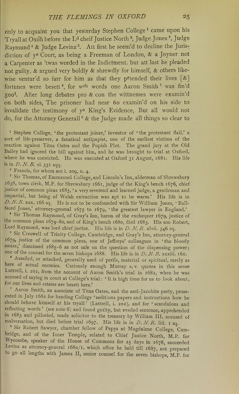 only to acquaint you that yesterday Stephen College * came upon his Tryall at Oxoh before the Ld cheif Justice North Judge Jones ^ Judge Raymund^ & Judge Levinz®. Att first he seem’d to decline the Juris- diction of y® Court, as being a Freeman of London, & a Joyner not a Carpenter as ’twas worded in the Indictment, but att last he pleaded not guilty, & argued very boldly & shrewdly for himself, & others like- wise ventur’d so farr for him as that they p^tended their lives [&] fortunes were besett ®, for w®li words one Aaron Smith ’ was fin’d 500k After long debates pro & con the witnesses were examin’d on both sides. The prisoner had near 60 examin’d on his side to invalidate the testimony of y® King’s Evidence, But all would not do, for the Attorney Generali * & the Judge made all things so clear to ^ Stephen College, ‘ the protestant joiner,’ inventor of ‘ the protestant flail,’ a sort of life-preserver, a fanatical antipapist, one of the earliest victims of the reaction against Titus Oates and the Popish Plot. The grand jury at the Old Bailey had ignored the bill against him, and he was brought to trial at Oxford, where he was convicted. He was executed at Oxford 31 August, 1681. His life is in D. N. B. xi. 331 sqq. “ Francis, for whom see i. 209, n. 4. ’ Sir Thomas, of Emmanuel College, and Lincoln's Inn, alderman of Shrewsbury 1638, town clerk, M.P. for Shrewsbury 1661, judge of the King’s bench 1676, chief justice of common pleas 1683, ‘a very reverend and learned judge, a gentleman and impartial, but being of Welsh extraction was apt to be warm.’ His life is in D.N. B. XXX. 166 sq. He is not to be confounded with Sir William Jones, ‘ Bull- faced Jones,’ attorney-general 1675 to 1679, ‘ the greatest lawyer in England.’ ^ Sir Thomas Raymond, of Gray’s Inn, baron of the exchequer 1679, justice of the common pleas 1679-80, and of King’s bench 1680, died 1683. His son Robert, Lord Raymond, was lord chief justice. His life is in D. N. B. xlvii. 346 sq. Sir Creswell of Trinity College, Cambridge, and Gray’s Inn, attorney-general 1679, justice of the common pleas, one of Jeffreys’ colleagues in ‘the bloody assize, dismissed 1685-6 as not safe on the question of the dispensing power; one of the counsel for the seven bishops 1688. His life is in D. N. B. xxxiii. 160. Assailed, or attacked, generally used of perils, material or spiritual, rarely as here of actual enemies. Curiously enough Murray s. v. quotes in this sense Luttrell, i. 202, from the account of Aaron Smith’s trial in 1682, when he was accused of saying in court at College’s trial; ‘ It is high time for us to look about, for our lives and estates are besett here.’ Aaron Smith, an associate of Titus Oates, and the anti-Jacobite party, prose- cuted in July 1682 for handing College ‘seditious papers and instructions how he should behave himself at his tryall ’ (Luttrell, i. 202), and for ‘ scandalous and reflecting words ’ (see note 6) and found guilty, but evaded sentence, apprehended in 1683 and pilloried, made solicitor to the treasury by William HI, accused of malversation, but died before trial 1697. His life is in D. N. B. liii. i sq. ® Sir Robert Sawyer, chamber fellow of Pepys at Magdalene College, Cam- bridge, and of the Inner Temple, related to Chief Justice North, M.P. for Wycombe, speaker of the House of Commons for 25 days in 1678, succeeded Levinz as attorney-general 1680/1, which office he held till 1687, not prepared to go all lengths with James II, senior counsel for the seven bishops, M.P. for