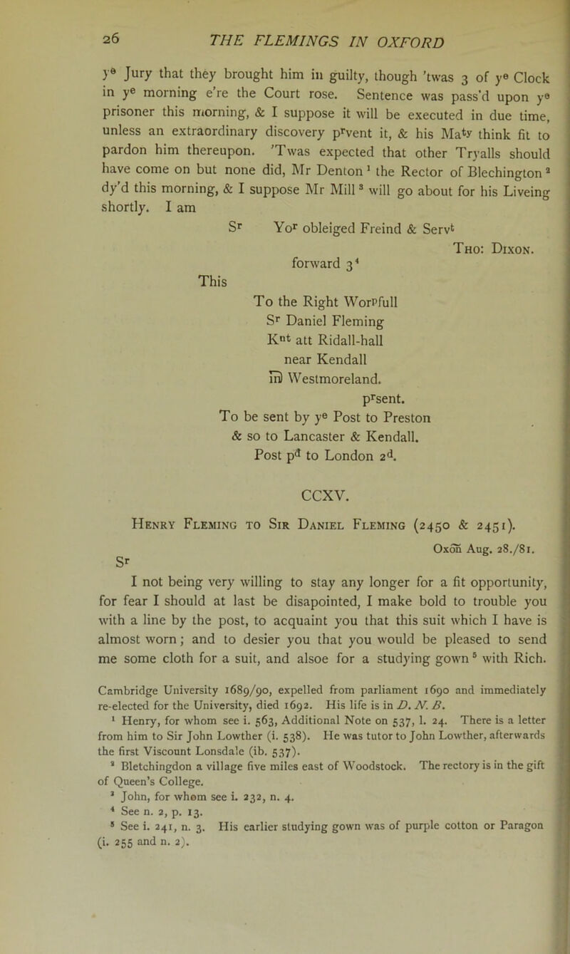 )'9 Jury that they brought him in guilty, though ’twas 3 of >-« Clock in y® morning e’re the Court rose. Sentence was pass'd upon y® prisoner this morning, & I suppose it will be executed in due time, unless an extraordinary discovery p^vent it, & his Maty think fit to pardon him thereupon. 'Twas expected that other Tryalls should have come on but none did, Mr Denton ’ the Rector of Blechington * dy d this morning, & I suppose Mr Mill ® will go about for his Liveing shortly. I am S' Yo>^ obleiged Freind & Servt Tho: D1.XON. forward 3^ This To the Right WorPfull Sp Daniel Fleming Rot att Ridall-hall near Kendall ml Westmoreland. p^sent. To be sent by y® Post to Preston & so to Lancaster & Kendall. Post p^ to London 2^. CCXV. Henry Fleming to Sir Daniel Fleming (2450 & 2451). Oxon Aug. 28.781. I Sr I not being very willing to stay any longer for a fit opportunity, for fear I should at last be disapointed, I make bold to trouble you ; with a line by the post, to acquaint you that this suit which I have is almost worn; and to desier you that you would be pleased to send ’ me some cloth for a suit, and alsoe for a studying gown ® with Rich. •' Cambridge University 1689/90, expelled from parliament 1690 and immediately > re-elected for the University, died 1692. His life is in D. N. B. ;; ‘ Henry, for whom see i. 563, Additional Note on 537, 1. 24. There is a letter { from him to Sir John Lowther (i. 538). He was tutor to John Lowther, afterwards ^ the first Viscount Lonsdale (ib. 537). * ’ Bletchingdon a village five miles east of Woodstock. The rectory is in the gift of Queen’s College. ’ John, for whom see i. 232, n. 4. ^ See n. 2, p. 13. • See i. 241, n. 3. His earlier studying gown was of purple cotton or Paragon (i. 255 and n. 2).