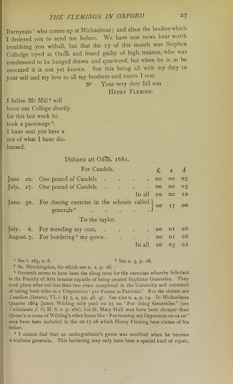 Burnyeats ’ who comes up at Michaelmas; and alsoe the bookes which I desiered you to send me before. We have noe news hear worth troubling you withall, but that the 17 of this month was Stephen Colledge iryed at Oxoh and found guilty of high treason, who was condemned to be hanged drawn and quartered, but when he is to be executed it is not yet known. Soe this being all with my duty to your self and my love to all my brothers and sisters I rest Sr Your very duty full son Henry Fleming. I belive Mr Mill * will leave our College shortly for this last week he took a parsonage *. I haue sent you here a not of what I haue dis- bursed. Disburst att Oxoh. 1681. For Candels. £ s d June 20. One pound of Candels . 00 00 05 July. 27. One pound of Candels . 00 00 05 In all 00 00 10 June. 30. For doeing exercise in the schools called 1 |- 00 17 06 generals ■* ... . J To the taylor. July. 6. For mending my coat. . • 00 01 06 August. 7. For bordering^ my gown . . 00 or 08 In all 00 03 02 ^ See i. 263, n. 6. ^ See n. 3, p. 26. ’ Sc. Bletchingdon, for which see n. 2, p. 26. * Generals seems to have been the slang term for the exercises whereby Scholars in the Faculty of Arts became capable of being created Sophistm Generales. They took place after not less than two years completed in the University and consisted of taking both sides in a Disputation ‘ pro Forma in Parvisiis.’ For the statute see Laudian Statutes, VI. i. §§ 3, pp. 46, 47. See also n. 4, p. 14. In Michaelmas Quarter 1684 James Wilding only paid 00 03 00 ‘For doing Generalles’ (see Collectanea I. O. H. S. v. p. 260), but St. Mary Hall may have been cheaper than : Queen’s or some of Wilding’s other Items like ‘ For treating my Opponents 00 02 00 ’ ! may have been included in the 00 17 06 which Henry Fleming here claims of his father. * I cannot find that an undergraduate’s gown was modified when he became a sophista generalis. This bordering may only have been a special kind of repair.