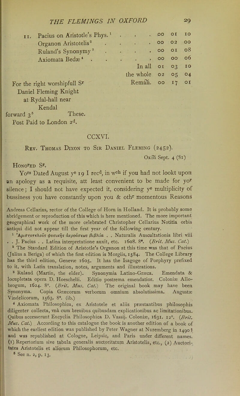 II. Pacius on Aristotle’s Phys.' . DO 01 10 Organon Aristotelis® . 00 02 00 Ruland’s Synonymy ’ . 00 01 08 Axiomata Bedse * . 00 00 06 In all 01 03 10 the whole 02 05 04 For the right worshipfull S' Reman. 00 17 01 Daniel Fleming Knight at Rydal-hall near Kendal forward 3 ® These. Post Paid to London 2^. CCXVI. Rev. Thomas Dixon to Sir Daniel Fleming (2452). OxTO Sept. 4 (81) Hono’^d S'. Yo'8 Dated August ye 19 I reed, in wet if you had not lookt upon an apology as a requisite, att least convenient to be made for yo' silence; I should not have expected it, considering ye multiplicity of bussiness you have constantly upon you & oth' momentous Reasons Andreas Cellarins, rector of the College of Horn in Holland. It is probably some abridgement or reproduction of this which is here mentioned. The more important geographical work of the more celebrated Christopher Cellarius Notitia orbis antiqui did not appear till the first year of the following century. ^ ’ApiffToreXovs (pvaiK^s aicpoaffeait 0i/3\io . . Naturalis Auscultationis libri viii . . J. Pacius . . Latina interpretatione auxit, etc. 1608. 8®. (Brit. Mtis. Cat.) ’ The Standard Edition of Aristotle’s Organon at this time was that of P.acius (Julius a Beriga) of which the first edition is Morgiis, 1584. The College Library has the third edition, Genevse 1605. It has the Isagoge of Porphyry prefixed to it, with Latin translation, notes, arguments and illustrations. * Ruland (Martin, the elder). Synonymia Latino-Grteca. Emendata & locupletata opera D. Hoeschelii. Editio postrema emendatior. Colonise Allo- brogum, 1624. 8”. (Brit. Mtis. Cat.) The original book may have been Synonyma. Copia Grsecorum verborum omnium absolutissima. Augustie Vindelicorum, 1563. 8®. (ib.) Axiomata Philosophica, ex Aristotele et aliis prsestantibus philosophis diligenter collecta, vni cum breuibus quibusdam explicationibus ac limitationibus. Quibus accesserunt Encyclia Philosophica D. Vassij. Colonise, 1631. 12®. (Brit. Mus. Cat.) According to this catalogue the book is another edition of a book of which the earliest edition was published by Peter Wagner at Nuremberg in 1490? and was republished at Cologne, Leipsic, and Paris under different names, (i) Repertorium sive tabula generalis auctoritatum Aristotelis, etc., (2) Auctori- tates Aristotelis et aliorum Philosophorum, etc. “ See n. 2, p. 13.