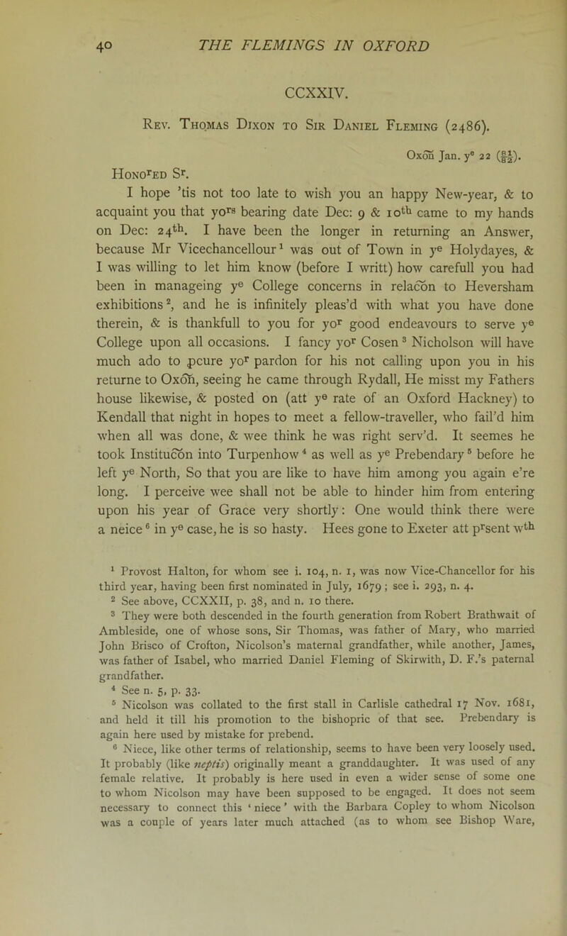 CCXXIV. Rev. Thomas Dixon to Sir Daniel Fleming (2486). Oxon Jan. y 22 Honored I hope ’tis not too late to wish you an happy New-year, & to acquaint you that yo” bearing date Dec: 9 & lotti came to my hands on Dec: 24th. I have been the longer in returning an Answer, because Mr Vicechancellour' was out of Town in ye Holydayes, & I was willing to let him know (before I writt) how carefull you had been in manageing ye College concerns in relacon to Heversham exhibitions*, and he is infinitely pleas’d with what you have done therein, & is thankfull to you for yo^ good endeavours to serve y® College upon all occasions. I fancy yo'' Cosen * Nicholson will have much ado to pcure yo* pardon for his not calling upon you in his returne to Oxofi, seeing he came through Rydall, He misst my Fathers house likewise, & posted on (att y® rate of an Oxford Hackney) to Kendall that night in hopes to meet a fellow-traveller, who fail’d him when all was done, & wee think he was right serv’d. It seemes he took Institucbn into Turpenhow^ as well as y® Prebendary” before he left ye North, So that you are like to have him among you again e’re long. I perceive wee shall not be able to hinder him from entering upon his year of Grace very shortly: One would think there were a neice ® in y® case, he is so hasty. Hees gone to Exeter att p^sent w^^ * Provost Halton, for whom see i. 104, n. i, was now Vice-Chancellor for his third year, having been first nominated in July, 1679 ; see i. 293, n. 4. 2 See above, CCXXII, p. 38, and n. 10 there. ” They were both descended in the fourth generation from Robert Brathwait of Ambleside, one of whose sons, Sir Thomas, was father of Mary, who married John Brisco of Crofton, Nicolson’s maternal grandfather, while another, James, was father of Isabel, who married Daniel Fleming of Skirwith, D. F.’s paternal grandfather. * See n. 5, p. 33. ” Nicolson was collated to the first stall in Carlisle cathedral 17 Nov. 1681, and held it till his promotion to the bishopric of that see. Prebendary is again here used by mistake for prebend. ” Niece, like other terms of relationship, seems to have been very loosely used. It probably (like neplis) originally meant a granddaughter. It was used of any female relative. It probably is here used in even a wider sense of some one to whom Nicolson may have been supposed to be engaged. It does not seem necessary to connect this ‘ niece ’ with the Barbara Copley to whom Nicolson was a couple of years later much attached (as to whom see Bishop Ware,