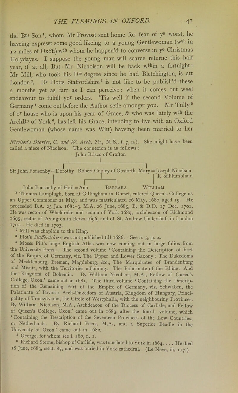 the Bps Son ^ whom Mr Provost sent home for fear of y® worst, he haveing expresst some good likeing to a young Gentlewoman (wtli in 12 miles of Oxon) w^h whom he happen’d to converse in y® Christmas Holydayes. I suppose the young man will scarce returne this half year, if at all. But Mr Nicholson will be back w^l^in a fortnight: Mr Mill, who took his degree since he had Bletchington, is att London ^ D’' Plotts Staffordshire ^ is not like to be publish’d these 2 months yet as farr as I can perceive: when it comes out weel endeavour to fulfill yoP orders. ’Tis well if the second Volume of Germany ^ come out before the Author setle amongst you. Mr Tully ® of oP house who is upon his year of Grace, & who was lately w*fi the ArchBP of York®, has left his Grace, intending to live with an Oxford Gentlewoman (whose name was Witt) haveing been married to her Nicohons Diaries, C. and W. Arch. Tr., N. S., i. 7, n-)- might have been called a niece of Nicolson. The connexion is as follows: John Brisco of Crofton Sir John Ponsonby = Dorothy Robert Copley of Gosforth Mary = Joseph Nicolson I I 1 R. ofPlumbland John Ponsonby of Hail=Ann Barbara William ’ Thomas Lamplugh, born at Gillingham in Dorset, entered Queen’s College as an Upper Commoner 21 May, and was matriculated 26 May, 1680, aged 19. He proceeded B.A. 23 Jan. 1682-3, M.A. 26 June, 1685, B. &c D.D. 17 Dec. 1701. He was rector of Wheldrake and canon of York 1689, archdeacon of Richmond 1695, rector of Avington in Berks 1696, and of St. Andrew Undershaft in London 1701. Pie died in 1703. ^ Mill was chaplain to the King. ® Plot’s Staffordshire was not published till 1686. See n. 3, p. 4. ® Moses Pitt’s huge English Allas was now coming out in large folios from the University Press. The second volume ‘ Containing the Description of Part of the Empire of Germany, viz. The Upper and Lower Saxony : The Dukedoms of Mecklenburg, Bremen, Magdeburg, &c.. The Marquisates of Brandenburg and Misnia, with the Territories adjoining. The Palatinate of the Rhine: And the Kingdom of Bohemia. By William Nicolson, M.A., Fellow of Queen’s College, Oxon.’ came out in 1681. The third volume ‘Containing the Descrip- tion of the Remaining Part of the Empire of Germany, viz. Schwaben, the Palatinate of Bavaria, Arch-Dukedom of Austria, Kingdom of Hungary, Princi- pality of Transylvania, the Circle of Westphalia, with the neighbouring Provinces. By William Nicolson, M.A., Archdeacon of the Diocess of Carlisle, and Fellow of Queen’s College, Oxon.’ came out in 1683, after the fourth volume, which ‘ Containing the Description of the Seventeen Provinces of the Low Countries, or Netherlands. By Richard Peers, M.A., and a Superior Beadle in the University of Oxon.’ came out in 1682. ° George, for whom see i. 280, n. i. ® Richard Sterne, bishop of Carlisle, was translated to York in 1664. ... Pie died 18 June, 1683, »tat. 87, and was buried in York cathedral. (Le Neve, iii. 117.)