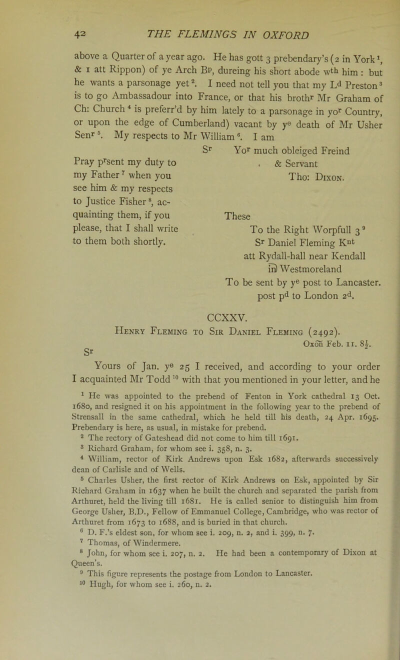 above a Quarter of a year ago. He has gott 3 prebendary’s (2 in York *, & I att Rippon) of ye Arch Bp, dureing his short abode wth him : but he wants a parsonage yet ^ I need not tell you that my L<1 Preston * is to go Ambassadour into France, or that his brothr Mr Graham of Ch: Church * is preferr’d by him lately to a parsonage in yo^ Country, or upon the edge of Cumberland) vacant by y® death of Mr Usher Senr ®. My respects to Mr William ®. I am Yo>^ much obleiged Freind . & Servant Tho: Dixon. Pray p^sent my duty to my Father ^ when you see him & my respects to Justice Fisher ®, ac- quainting them, if you please, that I shall write to them both shortly. These To the Right Worpfull 3® S’^ Daniel Fleming att Rydall-hall near Kendall m) Westmoreland To be sent by y® post to Lancaster, post pd to London 2^. Sr CCXXV. Henry Fleming to Sir Daniel Fleming (2492). Oxon Feb. ii. 8|. Yours of Jan. y® 25 I received, and according to your order I acquainted Mr Todd with that you mentioned in your letter, and he r He was appointed to the prebend of Fenton in York cathedral 13 Oct. 1680, and resigned it on his appointment in the following year to the prebend of Strensall in the same cathedral, which he held till his death, 24 Apr. 1695. Prebendary is here, as usual, in mistake for prebend. ® The rectory of Gateshead did not come to him till 1691. ® Richard Graham, for whom see i. 358, n. 3. * William, rector of Kirk Andrews upon Esk 1682, afterwards successively dean of Carlisle and of Wells. ® Charles Usher, the first rector of Kirk Andrews on Esk, appointed by Sir Richard Graham in 1637 when he built the church and separated the parish from Arthnret, held the living till 1681. He is called senior to distinguish him from George Usher, B.D., Fellow of Emmanuel College, Cambridge, who was rector of Arthuret from 1673 to 1688, and is buried in that church. ® D. F.’s eldest son, for whom see i. 209, n. 2, and i. 399, n. 7. '' Thomas, of Windermere. * John, for whom see i. 207, n. 2. He had been a contemporary of Dixon at Queen’s. ® This figure represents the postage from London to Lancaster. 10 Hugh, for whom see i. 260, n. 2.