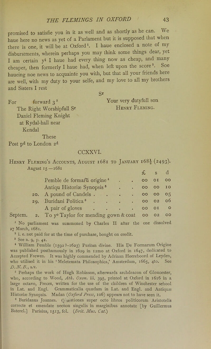 promised to satisfie you in it as well and as shortly as he can. We haue here no news as yet of a Parlament but it is supposed that when there is one, it will be at Oxford h I haue enclosed a note of my disburstments, wherein perhaps you may think some things dear, yet I am certain y‘ I haue had every thing now as cheap, and many cheaper, then formerly I haue had, when left upon the score . Soe haueing noe news to acquainte you with, but that all your friends here are well, with my duty to your selfe, and my love to all my brothers and Sisters I rest S' For forward 3 = Your very dutyfull son The Right WorshipfuU Henry Fleming. Daniel Fleming Knight at Rydal-hall near Kendal These Post pd to London 2d CCXXVI. Henry Fleming’s Accounts, August 1681 to January 168^^(2493). August 15 —1681 £ S d Pemble de formafu origine ^ 00 01 00 Antiqu Historiae Synopsis ® 00 00 10 20. A pound of Candels .... 00 00 05 29. Buridani Politica® .... 00 02 06 A pair of gloves .... 00 01 0 Septem. 2. Toy® Taylor for mending gown & coat 00 02 00 ‘ No parliament was summoned by Charles II after the 27 March, i68i. ^ i. e. not paid for at the time of purchase, bought on credit. ’ See n. 9, p. 42. one dissolved * William Pemble (i592 ?-i623) Puritan divine. His De Formarum Origine was published posthumously in 1629 in i2mo at Oxford in 1647, dedicated to Accepted Frewen. It was highly commended by Adriaan Heereboord of Leyden, who utilised it in his ‘ Meletemata Philosophica,’ Amsterdam, 1665, 4to. See D.N.B.,s.v. “ Perhaps the work of Hugh Robinson, afterwards archdeacon of Gloucester, who, according to Wood, Ath. Oxon. iii. 395, printed at Oxford in 1616 in a large octavo, Preces, written for the use of the children of Winchester school in Lat. and Engl. Grammaticalia qusedam in Lat. and Engl, and Antiquje Historiae Synopsis. Madan {Oxford Press, 106) appears not to have seen it. ® Buridanus Joannes. Q ••aiStiones super octo libros politicorum Aristotelis correcte et emendate necnon singulis in marginibus annotate [by Guillermus Baterel.] Parisius, 1513, fol. {Brit. Mus. Cat.)