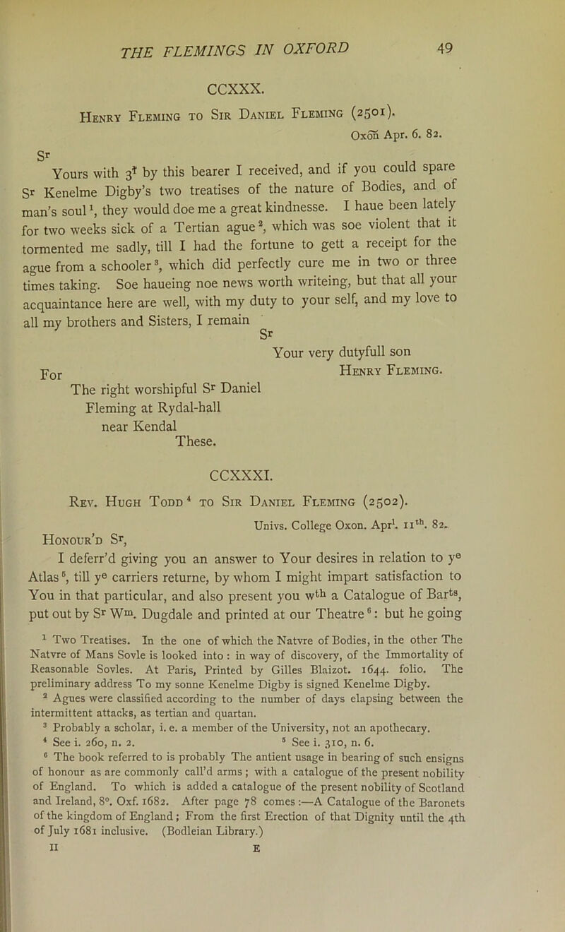 CCXXX. Henry Fleming to Sir Daniel Fleming (2501)- Oxofi Apr. 6. 82. Sr Yours with 3* by this bearer I received, and if you could spare Sr Kenelme Digby’s two treatises of the nature of Bodies, and of man’s soul *, they would doe me a great kindnesse. I haue been lately for two weeks sick of a Tertian ague^ which was soe violent that it tormented me sadly, till I had the fortune to gett a receipt for the ague from a schooler ^ which did perfectly cure me in two or three times taking. Soe haueing noe news worth writeing, but that all your acquaintance here are well, with my duty to your self, and my love to all my brothers and Sisters, I remain Sr Your very dutyfull son Pqj. Henry Fleming. The right worshipful Sr Daniel Fleming at Rydal-hall near Kendal These. CCXXXI. Rev. Hugh Todd* to Sir Daniel Fleming (2502). Univs. College Oxon. Apr*, ii**’. 82. Honour'd Sr, I deferr’d giving you an answer to Your desires in relation to y® Atlas till ye carriers returne, by whom I might impart satisfaction to You in that particular, and also present you wtli a Catalogue of Barts, put out by Sr Wrs. Dugdale and printed at our Theatre ®: but he going * Two Treatises. In the one of which the Natvre of Bodies, in the other The Natvre of Mans Sovle is looked into : in way of discovery, of the Immortality of Reasonable Sovles. At Paris, Printed by Gilles Blaizot. 1644. folio. The preliminary address To my sonne Kenelme Dighy is signed Kenelme Digby. “ Agnes were classified according to the number of days elapsing between the intermittent attacks, as tertian and quartan. ’ Probably a scholar, i. e. a member of the University, not an apothecary. * See i. 260, n. 2. “ See i. 310, n. 6. ® The book referred to is probably The antient usage in bearing of such ensigns of honour as are commonly call’d arms ; with a catalogue of the present nobility of England. To which is added a catalogue of the present nobility of Scotland and Ireland, 8®. Oxf. 1682. After page 78 comes :—A Catalogue of the Baronets of the kingdom of England; From the first Erection of that Dignity until the 4th of July 1681 inclusive. (Bodleian Library.) II E