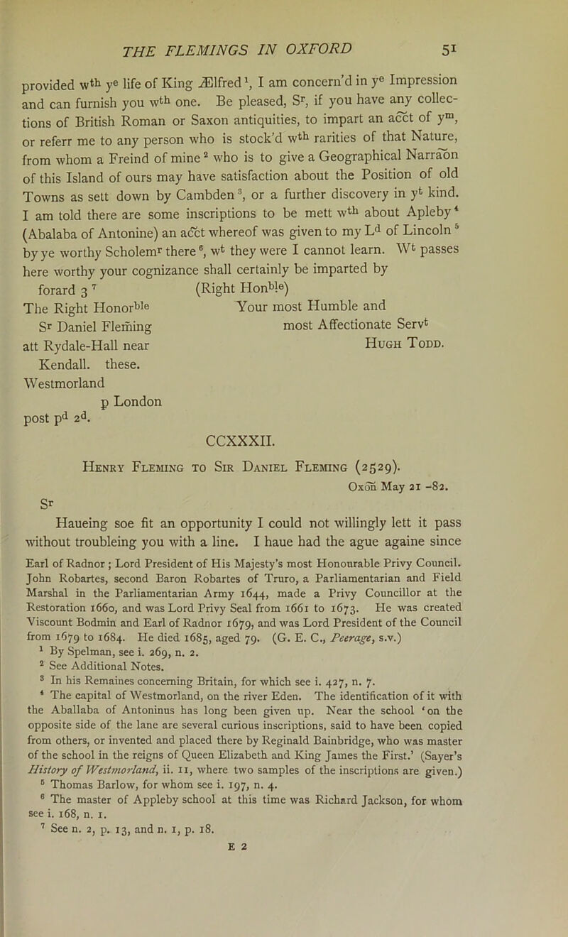 provided y® life of King Alfred ^ I am concern’d in y® Impression and can furnish you w‘''^ one. Be pleased, if you have any collec- tions of British Roman or Saxon antiquities, to impart an acct of y“, or referr me to any person who is stock’d w^^i rarities of that Nature, from whom a Freind of mine^ who is to give a Geographical Narraon of this Island of ours may have satisfaction about the Position of old Towns as sett down by Cambden ^ or a further discovery in yt kind. I am told there are some inscriptions to be mett wth about Apleby‘ (Abalaba of Antonine) an acct whereof was given to my of Lincoln * by ye worthy Scholem' there *, w* they were I cannot learn. Wt passes here worthy your cognizance shall certainly be imparted by forard 3 ’’ The Right Honor^e Sr Daniel Fleming att Rydale-Hall near Kendall, these. Westmorland p London post p*i 2^. (Right HonWe) Your most Humble and most Affectionate Servt Hugh Todd. CCXXXII. Henry Fleming to Sir Daniel Fleming (2529). Oxon May 21 -82. Sr Haueing soe fit an opportunity I could not willingly lett it pass without troubleing you with a line. I haue had the ague againe since Earl of Radnor ; Lord President of His Majesty’s most Honourable Privy Council. John Robartes, second Baron Robartes of Truro, a Parliamentarian and Field Marshal in the Parliamentarian Army 1644, made a Privy Councillor at the Restoration 1660, and was Lord Privy Seal from 1661 to 1673. He was created Viscount Bodmin and Earl of Radnor 1679, and was Lord President of the Council from 1679 to 1684. He died 1685, aged 79. (G. E. C., Peerage, s.v.) * By Spelman, see i. 269, n. 2. ® See Additional Notes. ® In his Remaines concerning Britain, for which see i. 427, n. 7. * The capital of Westmorland, on the river Eden. The identification of it with the Aballaba of Antoninus has long been given up. Near the school ‘on the opposite side of the lane are several curious inscriptions, said to have been copied from others, or invented and placed there by Reginald Bainbridge, who was master of the school in the reigns of Queen Elizabeth and King James the First.’ (Sayer’s History of Westmorland, ii. 11, where two samples of the inscriptions are given.) Thomas Barlow, for whom see i. 197, n. 4. ° The master of Appleby school at this time was Richard Jackson, for whom see i. 168, n. i. ’ See n. 2, p. 13, and n. i, p. 18. E 2