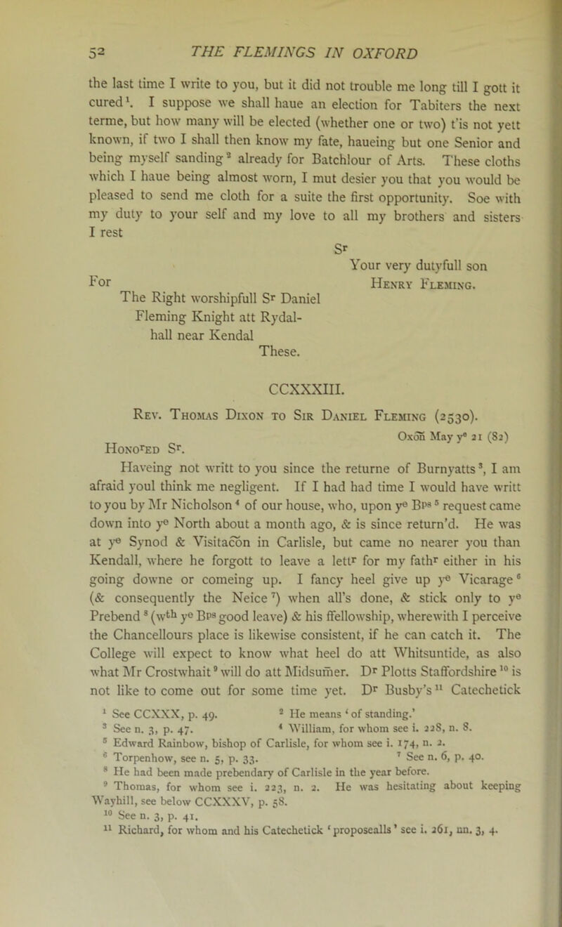 the last time I write to you, but it did not trouble me long till I gott it cured'. I supp)ose we shall haue an election for Tabiters the next terme, but how many will be elected (whether one or two) t’is not yett known, if two I shall then know my fate, haueing but one Senior and being myself sanding * already for Batchlour of Arts. These cloths Avhich I haue being almost worn, I mut desier you that you would be pleased to send me cloth for a suite the first opportunity. Soe with my duty to your self and my love to all my brothers and sisters I rest S'- Your very dutyfull son I-or Henry Fleming. The Right worshipfull S'- Daniel Fleming Knight att Rydal- hall near Kendal These. CCXXXIII. Rev. Tho5l\s Dixon to Sir Daniel Fleming (2530). Oxon May y* ai (82) Honored S'-. Haveing not writt to you since the returne of Burnyatts ’, I am afraid youl think me negligent. If I had had time I would have writt to you by Mr Nicholson ‘ of our house, who, upon y® Bp» ® request came down into y® North about a month ago, & is since return’d. He was at ye Synod & Visitacbn in Carlisle, but came no nearer you than Kendall, where he forgott to leave a lett^ for my fathr either in his going downe or comeing up. I fancy heel give up }’« Vicarage* (& consequently the Neice when all’s done, & stick only to y® Prebend ® (wth ye Bps good leave) & his ffellowship, wherewith I perceive the Chancellours place is likewise consistent, if he can catch it. The College will expect to know what heel do att Whitsuntide, as also what INIr Crostwhait * will do att Midsunier. Dr Plotts Staffordshire is not like to come out for some time yet. Dr Busby’s  Catechetick ' See CCXXX, p. 49. ® He means ‘ of standing.’ * See n. 3, p. 47. * William, for whom see i. 22S, n. 8. ® Edward Rainbow, bishop of Carlisle, for whom see i. 174, n. 2. s Torpenhow, see n. 5, p. 33. ' See n. 6, p. 40. s He had been made prebendary of Carlisle in the year before, s Thomas, for whom see i. 223, n. 2. He was hesitating about keeping Waybill, see below CCXXXV, p. 58. See n. 3, p. 41.  Richard, for whom and his Catechetick ‘ proposealls ’ see i. 261, un. 3, 4.