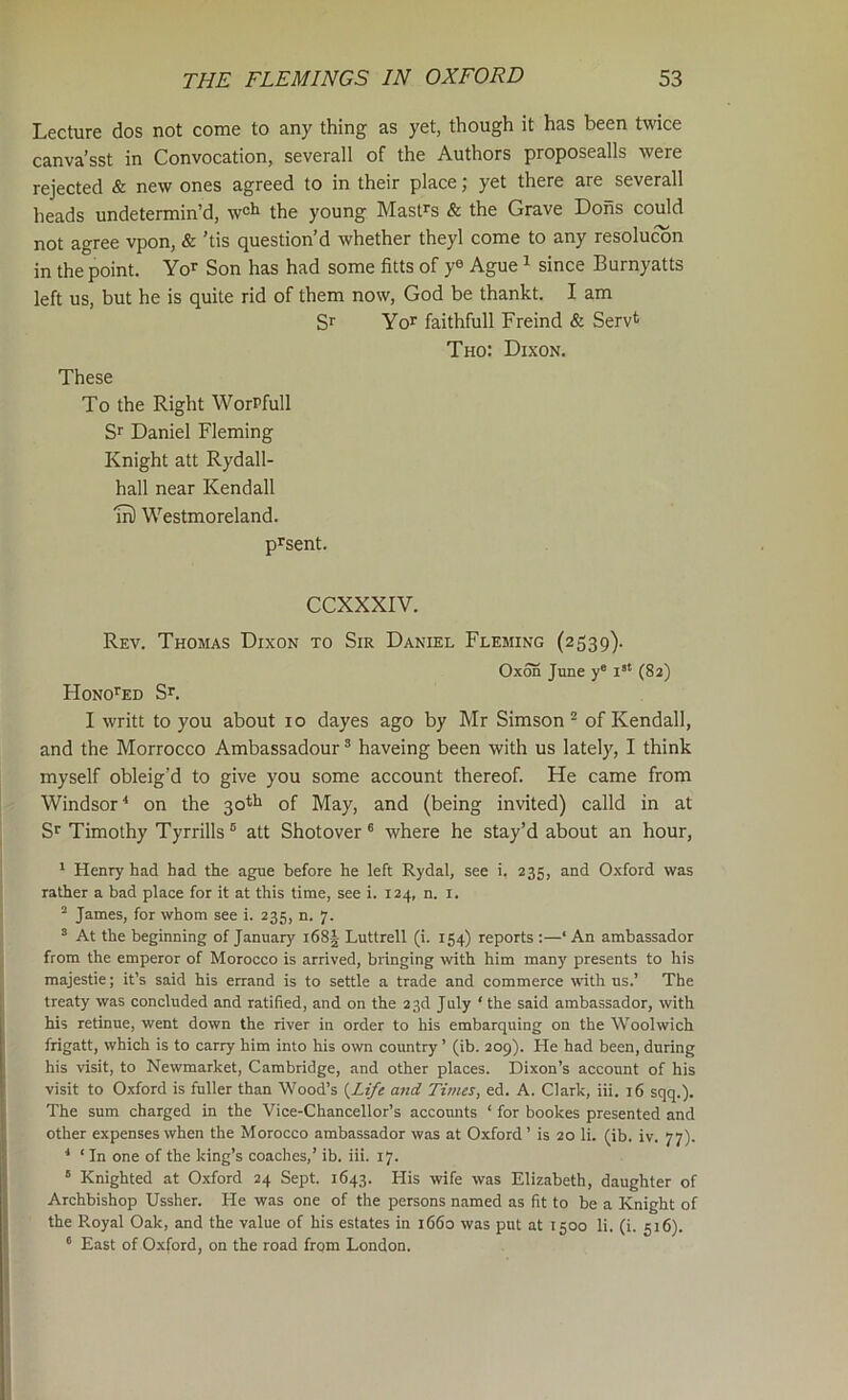 Lecture dos not come to any thing as yet, though it has been twice canva’sst in Convocation, severall of the Authors proposealls were rejected & new ones agreed to in their place; yet there are severall heads undetermin’d, w^ti the young Mastrs & the Grave Dons could not agree vpon, & 'tis question’d whether theyl come to any resolucbn in the point. Yo'’ Son has had some fitts of y® Ague ^ since Burnyatts left us, but he is quite rid of them now, God be thankt. I am S*' Yor faithfull Freind & Servt Tho: Dixon. These To the Right WorPfull Sr Daniel Fleming Knight att Rydall- hall near Kendall m) Westmoreland. p^sent. CCXXXIV. Rev. Thomas Dixon to Sir Daniel Fleming (2339). 0x55 June y* (82) HoNOrED Sr. I writt to you about 10 dayes ago by Mr Simson ^ of Kendall, and the Morrocco Ambassadour ® haveing been with us lately, I think myself obleig’d to give you some account thereof. He came from Windsor^ on the 30*5 of May, and (being invited) calld in at Sr Timothy Tyrrills ® att Shotover® where he stay’d about an hour, ' Henry had had the ague before he left Rydal, see i. 235, and Oxford was rather a bad place for it at this time, see i. 124, n. i. “ James, for whom see i. 235, n. 7. ® At the beginning of January l68| Luttrell (i. 154) reports :—‘ An ambassador from the emperor of Morocco is arrived, bringing with him many presents to his majestie; it’s said his errand is to settle a trade and commerce with us.’ The treaty was concluded and ratified, and on the 23d July ' the said ambassador, with his retinue, went down the river in order to his embarquing on the Woolwich frigatt, which is to carry him into his own country ’ (ib. 209). He had been, during his visit, to Newmarket, Cambridge, and other places. Dixon’s account of his visit to Oxford is fuller than Wood’s {Life and Times, ed. A. Clark, iii. 16 sqq.). The sum charged in the Vice-Chancellor’s accounts ‘ for bookes presented and other expenses when the Morocco ambassador was at Oxford’ is 20 li. (ib. iv. 77). ^ ‘ In one of the king’s coaches,’ ib. iii. 17. ' Knighted at 0.xford 24 Sept. 1643. His wife was Elizabeth, daughter of Archbishop Ussher. He was one of the persons named as fit to be a Knight of the Royal Oak, and the value of his estates in 1660 was put at 1500 li. (i. 516). ® East of Oxford, on the road from London.