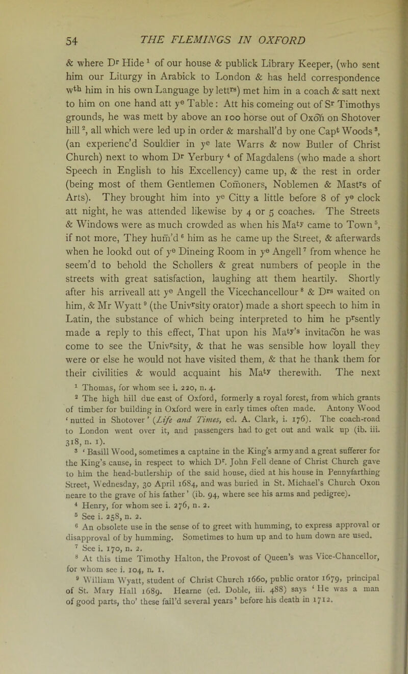 & where Hide ‘ of our house & publick Library Keeper, (who sent him our Liturgy in Arabick to London & has held correspondence wtl» him in his own Language by lett™) met him in a coach & salt next to him on one hand att ye Table: Att his comeing out of Timothys grounds, he was mett by above an loo horse out of Oxdh on Shotover hill all which were led up in order & marshall’d by one Cap* Woods ®, (an experienc’d Souldier in ye late Warrs & now Butler of Christ Church) next to whom Dr Yerbury * of Magdalens (who made a short Speech in English to his Excellency) came up, & the rest in order (being most of them Gentlemen Comoners, Noblemen & Masfs of Arts). They brought him into ye Citty a little before 8 of ye clock att night, he was attended likewise by 4 or 5 coaches. The Streets & Windows were as much croAvded as when his Ma^y came to Town®, if not more. They huiri’d ® him as he came up the Street, & afterwards when he lookd out of y® Dineing Room in ye Angell'' from whence he seem’d to behold the Schollers & great numbers of people in the streets with great satisfaction, laughing att them heartily. Shortly after his arriveall att y® Angell the Vicechancellour * & Dr® waited on him, & Mr Wyatt ® (the Univrsity orator) made a short speech to him in Latin, the substance of which being interpreted to him he p^sently made a reply to this effect. That upon his Many’s invitacbn he was come to see the Univ^sity, & that he was sensible how loyall they Avere or else he Avould not have visited them, & that he thank them for their civilities & Avould acquaint his Ma^y thereAvith. The next ^ Thomas, for whom see i. 230, n. 4. * The high hill due east of Oxford, formerly a royal forest, from which grants of timber for building in Oxford were in early times often made. Antony Wood ‘ nutted in Shotover ’ (^Life and Times, ed. A. Clark, i. 176). The coach-road to London went over it, and passengers had to get out and walk up (ib. iii. 318, n. i). ’ ‘ Basill Wood, sometimes a captaine in the King’s army and a great sufferer for the King’s cause, in respect to which D'. John Fell deane of Christ Church gave to him the head-butlership of the said house, died at his house in Pennyfarthing Street, Wednesday, 30 April 1684, and was buried in St. Michael’s Church Oxou neare to the grave of his father ’ (ib. 94, where see his arms and pedigree). * Henry, for whom see i. 276, n. a. ® See i. 258, n. 2. “ An obsolete use in the sense of to greet with humming, to express approval or disapproval of by humming. Sometimes to hum up and to hum down are used, ’’ See i. 170, n. 2. * At this time Timothy Halton, the Provost of Queen’s was Vice-Chancellor, for whom see i. 104, n. l. ° William Wyatt, student of Christ Church 1660, public orator 1679, principal of St. Mary Hall 1689. Hearne (ed. Doble, iii. 488) says ‘ He was a man of good parts, tho’ these fail’d several years’ before his death in 1712.